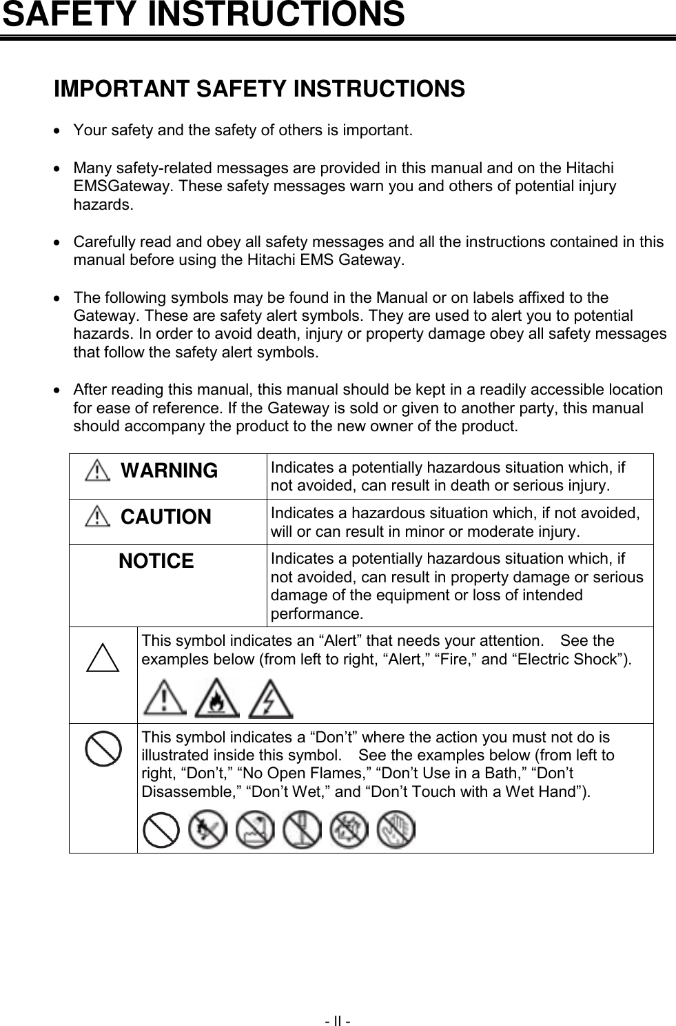 - II - SAFETY INSTRUCTIONS   IMPORTANT SAFETY INSTRUCTIONS    Your safety and the safety of others is important.    Many safety-related messages are provided in this manual and on the Hitachi EMSGateway. These safety messages warn you and others of potential injury hazards.    Carefully read and obey all safety messages and all the instructions contained in this manual before using the Hitachi EMS Gateway.    The following symbols may be found in the Manual or on labels affixed to the Gateway. These are safety alert symbols. They are used to alert you to potential hazards. In order to avoid death, injury or property damage obey all safety messages that follow the safety alert symbols.    After reading this manual, this manual should be kept in a readily accessible location for ease of reference. If the Gateway is sold or given to another party, this manual should accompany the product to the new owner of the product.   WARNING Indicates a potentially hazardous situation which, if not avoided, can result in death or serious injury.  CAUTION Indicates a hazardous situation which, if not avoided, will or can result in minor or moderate injury. NOTICE Indicates a potentially hazardous situation which, if not avoided, can result in property damage or serious damage of the equipment or loss of intended performance. △ This symbol indicates an &ldquo;Alert&rdquo; that needs your attention.    See the examples below (from left to right, &ldquo;Alert,&rdquo; &ldquo;Fire,&rdquo; and &ldquo;Electric Shock&rdquo;).       This symbol indicates a &ldquo;Don&rsquo;t&rdquo; where the action you must not do is illustrated inside this symbol.    See the examples below (from left to right, &ldquo;Don&rsquo;t,&rdquo; &ldquo;No Open Flames,&rdquo; &ldquo;Don&rsquo;t Use in a Bath,&rdquo; &ldquo;Don&rsquo;t Disassemble,&rdquo; &ldquo;Don&rsquo;t Wet,&rdquo; and &ldquo;Don&rsquo;t Touch with a Wet Hand&rdquo;).            