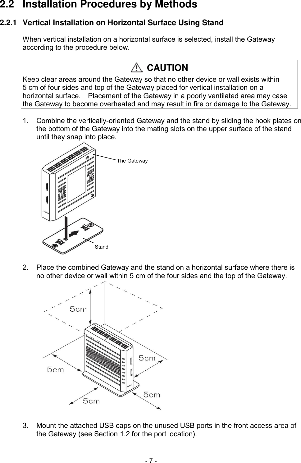  - 7 - 2.2  Installation Procedures by Methods  2.2.1  Vertical Installation on Horizontal Surface Using Stand  When vertical installation on a horizontal surface is selected, install the Gateway according to the procedure below.   CAUTION Keep clear areas around the Gateway so that no other device or wall exists within 5 cm of four sides and top of the Gateway placed for vertical installation on a horizontal surface.    Placement of the Gateway in a poorly ventilated area may case the Gateway to become overheated and may result in fire or damage to the Gateway.  1.  Combine the vertically-oriented Gateway and the stand by sliding the hook plates on the bottom of the Gateway into the mating slots on the upper surface of the stand until they snap into place. StandThe Gateway  2.  Place the combined Gateway and the stand on a horizontal surface where there is no other device or wall within 5 cm of the four sides and the top of the Gateway.   3.  Mount the attached USB caps on the unused USB ports in the front access area of the Gateway (see Section 1.2 for the port location). 