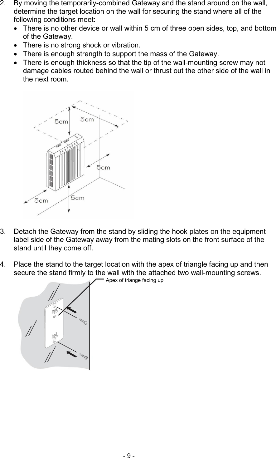  - 9 -  2.  By moving the temporarily-combined Gateway and the stand around on the wall, determine the target location on the wall for securing the stand where all of the following conditions meet:   There is no other device or wall within 5 cm of three open sides, top, and bottom of the Gateway.   There is no strong shock or vibration.   There is enough strength to support the mass of the Gateway.   There is enough thickness so that the tip of the wall-mounting screw may not damage cables routed behind the wall or thrust out the other side of the wall in the next room.    3.  Detach the Gateway from the stand by sliding the hook plates on the equipment label side of the Gateway away from the mating slots on the front surface of the stand until they come off.  4.  Place the stand to the target location with the apex of triangle facing up and then secure the stand firmly to the wall with the attached two wall-mounting screws. Apex of triange facing up 