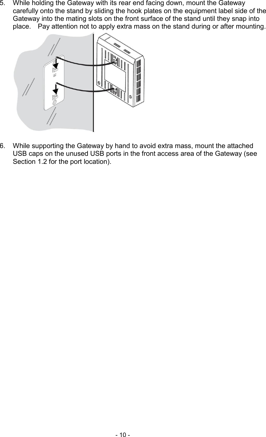  - 10 -  5.  While holding the Gateway with its rear end facing down, mount the Gateway carefully onto the stand by sliding the hook plates on the equipment label side of the Gateway into the mating slots on the front surface of the stand until they snap into place.    Pay attention not to apply extra mass on the stand during or after mounting.   6.  While supporting the Gateway by hand to avoid extra mass, mount the attached USB caps on the unused USB ports in the front access area of the Gateway (see Section 1.2 for the port location).  