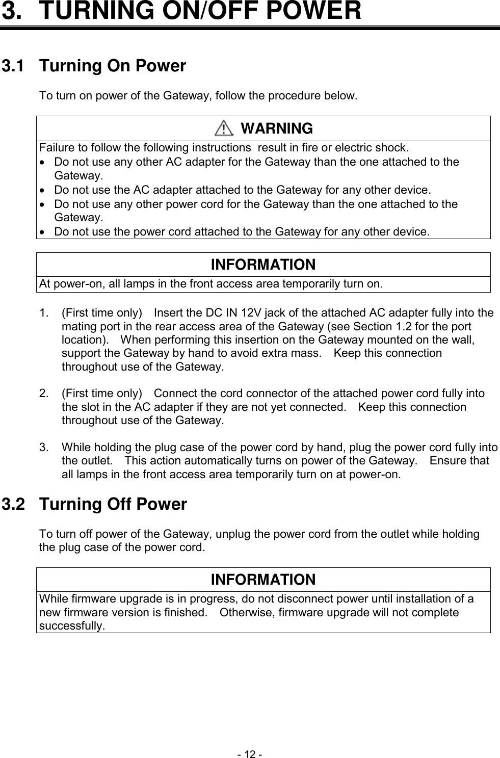  - 12 - 3.  TURNING ON/OFF POWER   3.1  Turning On Power  To turn on power of the Gateway, follow the procedure below.   WARNING Failure to follow the following instructions result in fire or electric shock.   Do not use any other AC adapter for the Gateway than the one attached to the Gateway.   Do not use the AC adapter attached to the Gateway for any other device.   Do not use any other power cord for the Gateway than the one attached to the Gateway.   Do not use the power cord attached to the Gateway for any other device.  INFORMATION At power-on, all lamps in the front access area temporarily turn on.  1.  (First time only)    Insert the DC IN 12V jack of the attached AC adapter fully into the mating port in the rear access area of the Gateway (see Section 1.2 for the port location).    When performing this insertion on the Gateway mounted on the wall, support the Gateway by hand to avoid extra mass.    Keep this connection throughout use of the Gateway.  2.  (First time only)    Connect the cord connector of the attached power cord fully into the slot in the AC adapter if they are not yet connected.    Keep this connection throughout use of the Gateway.  3.  While holding the plug case of the power cord by hand, plug the power cord fully into the outlet.    This action automatically turns on power of the Gateway.    Ensure that all lamps in the front access area temporarily turn on at power-on.  3.2  Turning Off Power  To turn off power of the Gateway, unplug the power cord from the outlet while holding the plug case of the power cord.  INFORMATION While firmware upgrade is in progress, do not disconnect power until installation of a new firmware version is finished.    Otherwise, firmware upgrade will not complete successfully.  