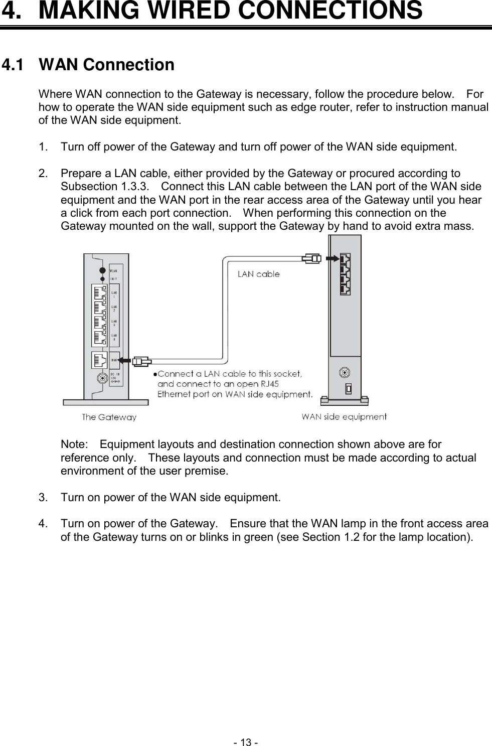  - 13 - 4.  MAKING WIRED CONNECTIONS   4.1  WAN Connection  Where WAN connection to the Gateway is necessary, follow the procedure below.    For how to operate the WAN side equipment such as edge router, refer to instruction manual of the WAN side equipment.  1.  Turn off power of the Gateway and turn off power of the WAN side equipment.  2.  Prepare a LAN cable, either provided by the Gateway or procured according to Subsection 1.3.3.    Connect this LAN cable between the LAN port of the WAN side equipment and the WAN port in the rear access area of the Gateway until you hear a click from each port connection.    When performing this connection on the Gateway mounted on the wall, support the Gateway by hand to avoid extra mass.   Note:    Equipment layouts and destination connection shown above are for reference only.    These layouts and connection must be made according to actual environment of the user premise.  3.  Turn on power of the WAN side equipment.  4.  Turn on power of the Gateway.    Ensure that the WAN lamp in the front access area of the Gateway turns on or blinks in green (see Section 1.2 for the lamp location).  