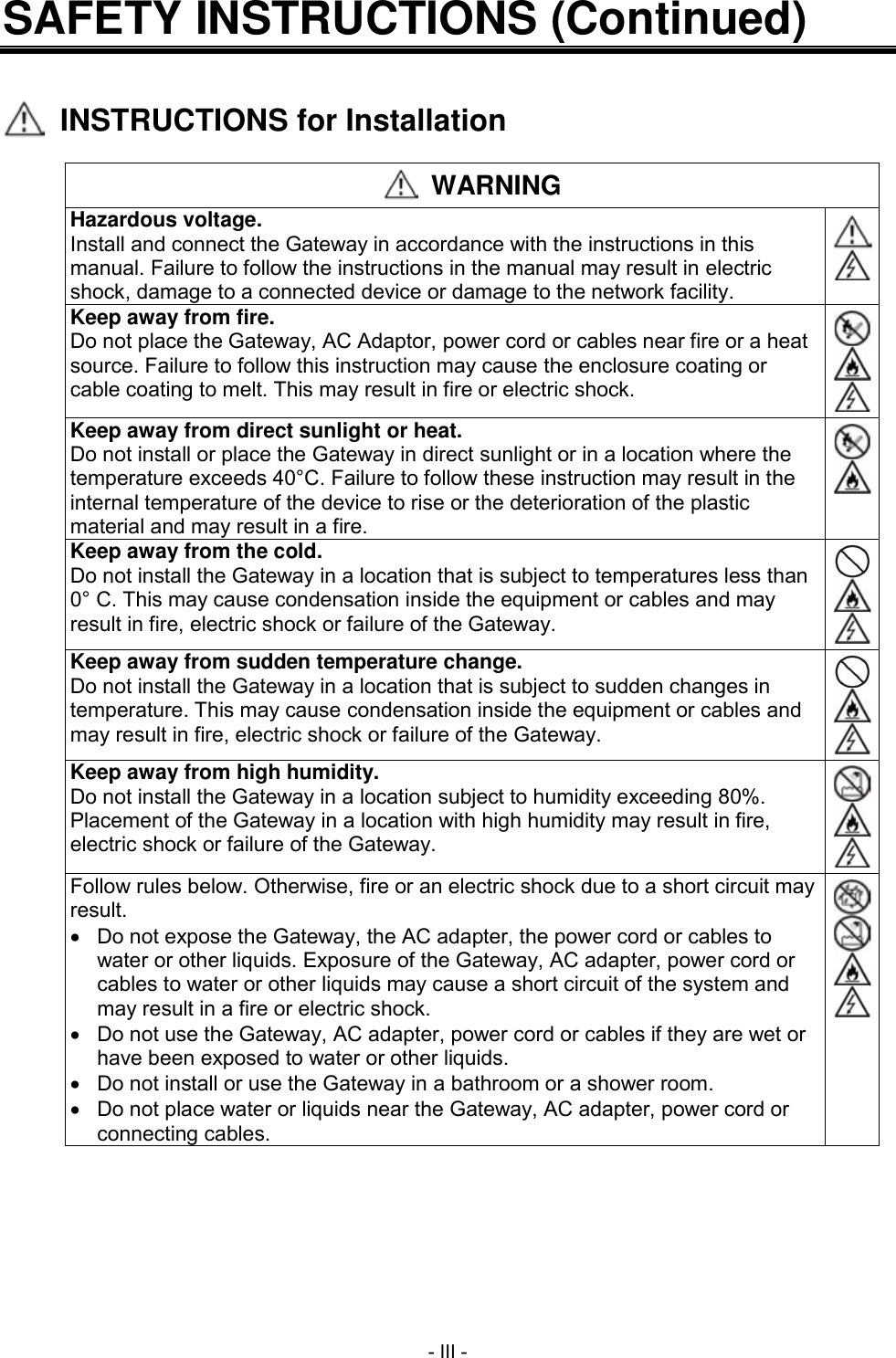  - III - SAFETY INSTRUCTIONS (Continued)     INSTRUCTIONS for Installation   WARNING Hazardous voltage. Install and connect the Gateway in accordance with the instructions in this manual. Failure to follow the instructions in the manual may result in electric shock, damage to a connected device or damage to the network facility.   Keep away from fire. Do not place the Gateway, AC Adaptor, power cord or cables near fire or a heat source. Failure to follow this instruction may cause the enclosure coating or cable coating to melt. This may result in fire or electric shock.    Keep away from direct sunlight or heat. Do not install or place the Gateway in direct sunlight or in a location where the temperature exceeds 40&deg;C. Failure to follow these instruction may result in the internal temperature of the device to rise or the deterioration of the plastic material and may result in a fire.   Keep away from the cold. Do not install the Gateway in a location that is subject to temperatures less than 0&deg; C. This may cause condensation inside the equipment or cables and may result in fire, electric shock or failure of the Gateway.    Keep away from sudden temperature change. Do not install the Gateway in a location that is subject to sudden changes in temperature. This may cause condensation inside the equipment or cables and may result in fire, electric shock or failure of the Gateway.    Keep away from high humidity. Do not install the Gateway in a location subject to humidity exceeding 80%. Placement of the Gateway in a location with high humidity may result in fire, electric shock or failure of the Gateway.    Follow rules below. Otherwise, fire or an electric shock due to a short circuit may result.   Do not expose the Gateway, the AC adapter, the power cord or cables to water or other liquids. Exposure of the Gateway, AC adapter, power cord or cables to water or other liquids may cause a short circuit of the system and may result in a fire or electric shock.     Do not use the Gateway, AC adapter, power cord or cables if they are wet or have been exposed to water or other liquids.   Do not install or use the Gateway in a bathroom or a shower room.   Do not place water or liquids near the Gateway, AC adapter, power cord or connecting cables.     