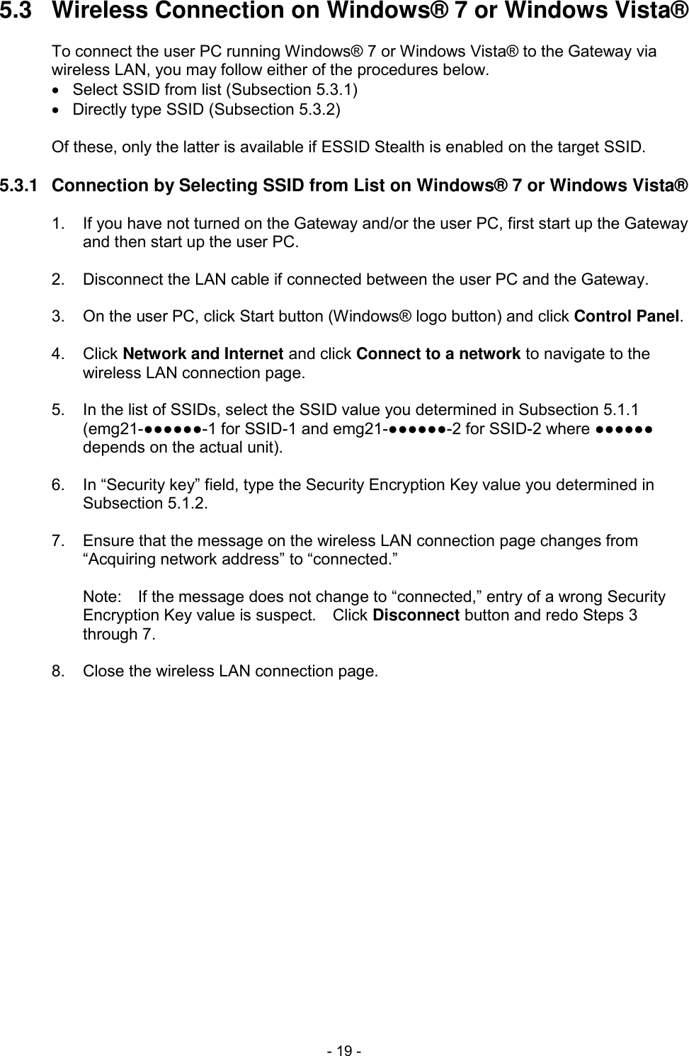 - 19 - 5.3  Wireless Connection on Windows&reg; 7 or Windows Vista&reg;  To connect the user PC running Windows&reg; 7 or Windows Vista&reg; to the Gateway via wireless LAN, you may follow either of the procedures below.   Select SSID from list (Subsection 5.3.1)   Directly type SSID (Subsection 5.3.2)  Of these, only the latter is available if ESSID Stealth is enabled on the target SSID.  5.3.1  Connection by Selecting SSID from List on Windows&reg; 7 or Windows Vista&reg;  1.  If you have not turned on the Gateway and/or the user PC, first start up the Gateway and then start up the user PC.  2.  Disconnect the LAN cable if connected between the user PC and the Gateway.  3.  On the user PC, click Start button (Windows&reg; logo button) and click Control Panel.  4.  Click Network and Internet and click Connect to a network to navigate to the wireless LAN connection page.  5.  In the list of SSIDs, select the SSID value you determined in Subsection 5.1.1 (emg21-●●●●●●-1 for SSID-1 and emg21-●●●●●●-2 for SSID-2 where ●●●●●● depends on the actual unit).  6.  In &ldquo;Security key&rdquo; field, type the Security Encryption Key value you determined in Subsection 5.1.2.  7.  Ensure that the message on the wireless LAN connection page changes from &ldquo;Acquiring network address&rdquo; to &ldquo;connected.&rdquo;  Note:    If the message does not change to &ldquo;connected,&rdquo; entry of a wrong Security Encryption Key value is suspect.    Click Disconnect button and redo Steps 3 through 7.  8.  Close the wireless LAN connection page.  