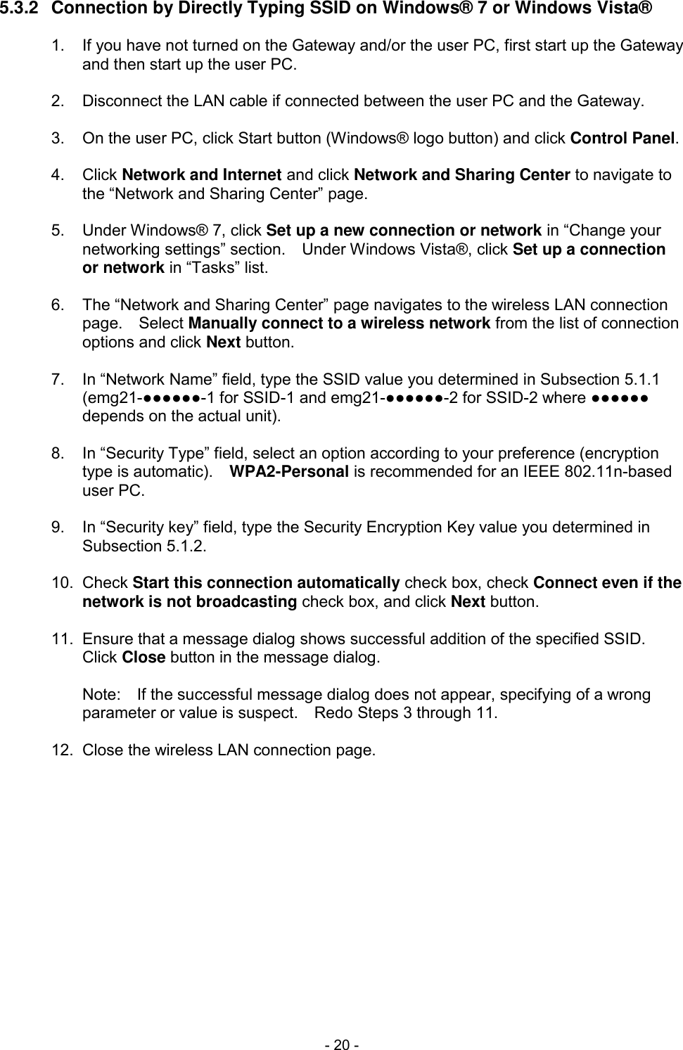 - 20 - 5.3.2  Connection by Directly Typing SSID on Windows&reg; 7 or Windows Vista&reg;  1.  If you have not turned on the Gateway and/or the user PC, first start up the Gateway and then start up the user PC.  2.  Disconnect the LAN cable if connected between the user PC and the Gateway.  3.  On the user PC, click Start button (Windows&reg; logo button) and click Control Panel.  4.  Click Network and Internet and click Network and Sharing Center to navigate to the &ldquo;Network and Sharing Center&rdquo; page.  5.  Under Windows&reg; 7, click Set up a new connection or network in &ldquo;Change your networking settings&rdquo; section.    Under Windows Vista&reg;, click Set up a connection or network in &ldquo;Tasks&rdquo; list.  6.  The &ldquo;Network and Sharing Center&rdquo; page navigates to the wireless LAN connection page.    Select Manually connect to a wireless network from the list of connection options and click Next button.  7.  In &ldquo;Network Name&rdquo; field, type the SSID value you determined in Subsection 5.1.1 (emg21-●●●●●●-1 for SSID-1 and emg21-●●●●●●-2 for SSID-2 where ●●●●●● depends on the actual unit).  8.  In &ldquo;Security Type&rdquo; field, select an option according to your preference (encryption type is automatic).    WPA2-Personal is recommended for an IEEE 802.11n-based user PC.  9.  In &ldquo;Security key&rdquo; field, type the Security Encryption Key value you determined in Subsection 5.1.2.  10.  Check Start this connection automatically check box, check Connect even if the network is not broadcasting check box, and click Next button.  11.  Ensure that a message dialog shows successful addition of the specified SSID.   Click Close button in the message dialog.  Note:    If the successful message dialog does not appear, specifying of a wrong parameter or value is suspect.    Redo Steps 3 through 11.  12.  Close the wireless LAN connection page.  