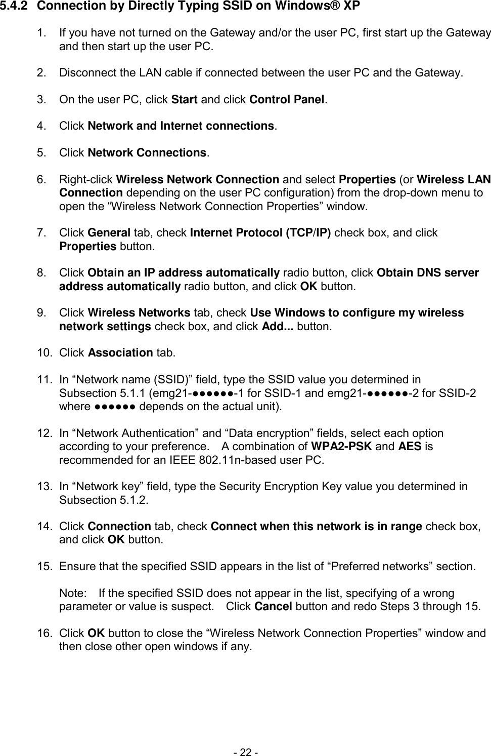  - 22 - 5.4.2  Connection by Directly Typing SSID on Windows&reg; XP  1.  If you have not turned on the Gateway and/or the user PC, first start up the Gateway and then start up the user PC.  2.  Disconnect the LAN cable if connected between the user PC and the Gateway.  3.  On the user PC, click Start and click Control Panel.  4.  Click Network and Internet connections.  5.  Click Network Connections.  6.  Right-click Wireless Network Connection and select Properties (or Wireless LAN Connection depending on the user PC configuration) from the drop-down menu to open the &ldquo;Wireless Network Connection Properties&rdquo; window.  7.  Click General tab, check Internet Protocol (TCP/IP) check box, and click Properties button.  8.  Click Obtain an IP address automatically radio button, click Obtain DNS server address automatically radio button, and click OK button.  9.  Click Wireless Networks tab, check Use Windows to configure my wireless network settings check box, and click Add... button.  10.  Click Association tab.  11.  In &ldquo;Network name (SSID)&rdquo; field, type the SSID value you determined in Subsection 5.1.1 (emg21-●●●●●●-1 for SSID-1 and emg21-●●●●●●-2 for SSID-2 where ●●●●●● depends on the actual unit).  12.  In &ldquo;Network Authentication&rdquo; and &ldquo;Data encryption&rdquo; fields, select each option according to your preference.    A combination of WPA2-PSK and AES is recommended for an IEEE 802.11n-based user PC.  13.  In &ldquo;Network key&rdquo; field, type the Security Encryption Key value you determined in Subsection 5.1.2.  14.  Click Connection tab, check Connect when this network is in range check box, and click OK button.  15.  Ensure that the specified SSID appears in the list of &ldquo;Preferred networks&rdquo; section.  Note:    If the specified SSID does not appear in the list, specifying of a wrong parameter or value is suspect.    Click Cancel button and redo Steps 3 through 15.  16.  Click OK button to close the &ldquo;Wireless Network Connection Properties&rdquo; window and then close other open windows if any.  