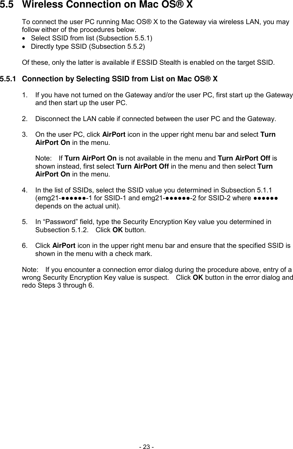  - 23 - 5.5  Wireless Connection on Mac OS&reg; X  To connect the user PC running Mac OS&reg; X to the Gateway via wireless LAN, you may follow either of the procedures below.   Select SSID from list (Subsection 5.5.1)   Directly type SSID (Subsection 5.5.2)  Of these, only the latter is available if ESSID Stealth is enabled on the target SSID.  5.5.1  Connection by Selecting SSID from List on Mac OS&reg; X  1.  If you have not turned on the Gateway and/or the user PC, first start up the Gateway and then start up the user PC.  2.  Disconnect the LAN cable if connected between the user PC and the Gateway.  3.  On the user PC, click AirPort icon in the upper right menu bar and select Turn AirPort On in the menu.  Note:    If Turn AirPort On is not available in the menu and Turn AirPort Off is shown instead, first select Turn AirPort Off in the menu and then select Turn AirPort On in the menu.  4.  In the list of SSIDs, select the SSID value you determined in Subsection 5.1.1 (emg21-●●●●●●-1 for SSID-1 and emg21-●●●●●●-2 for SSID-2 where ●●●●●● depends on the actual unit).  5.  In &ldquo;Password&rdquo; field, type the Security Encryption Key value you determined in Subsection 5.1.2.    Click OK button.  6.  Click AirPort icon in the upper right menu bar and ensure that the specified SSID is shown in the menu with a check mark.  Note:    If you encounter a connection error dialog during the procedure above, entry of a wrong Security Encryption Key value is suspect.    Click OK button in the error dialog and redo Steps 3 through 6.  