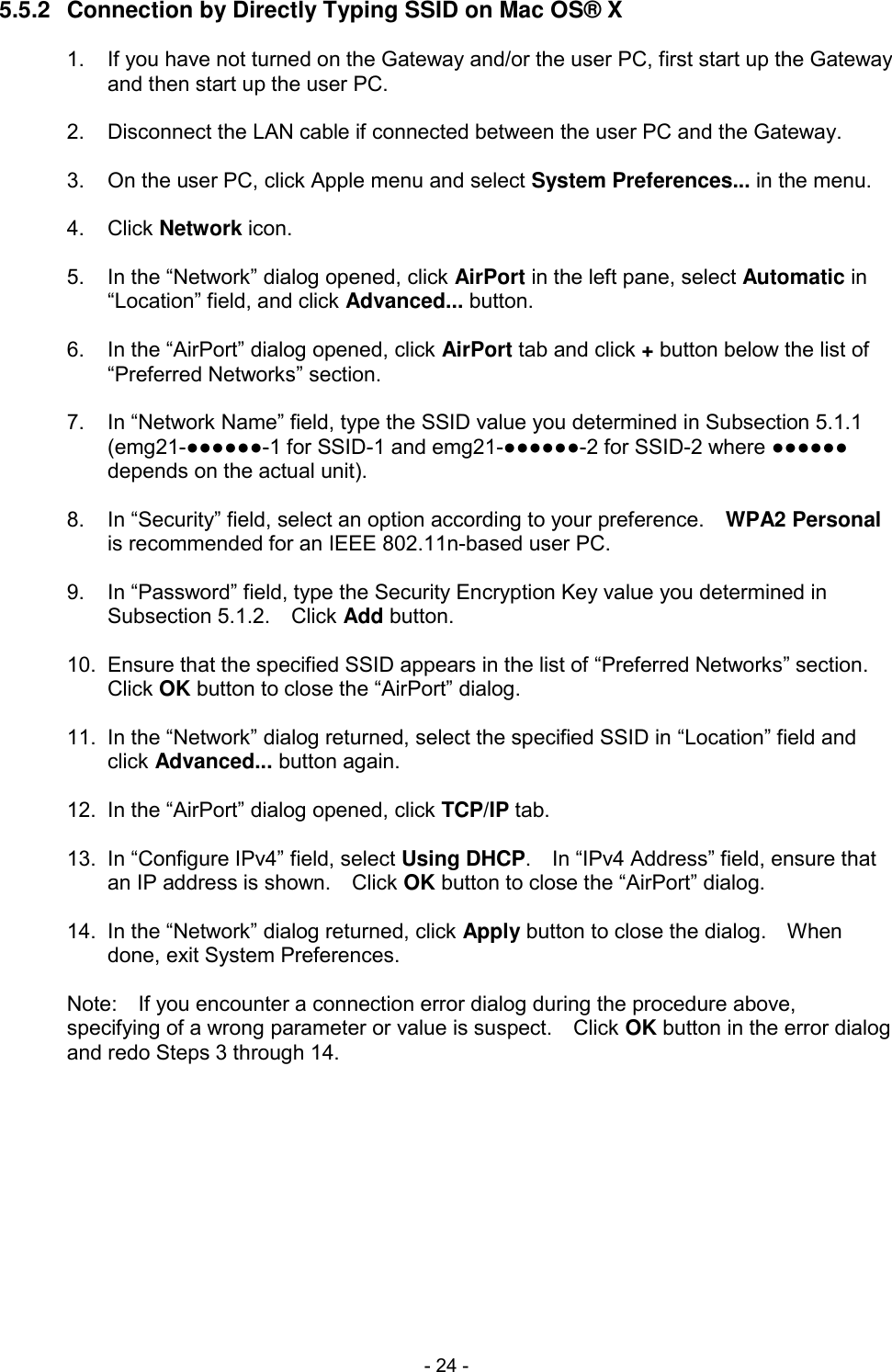  - 24 - 5.5.2  Connection by Directly Typing SSID on Mac OS&reg; X  1.  If you have not turned on the Gateway and/or the user PC, first start up the Gateway and then start up the user PC.  2.  Disconnect the LAN cable if connected between the user PC and the Gateway.  3.  On the user PC, click Apple menu and select System Preferences... in the menu.  4.  Click Network icon.  5.  In the &ldquo;Network&rdquo; dialog opened, click AirPort in the left pane, select Automatic in &ldquo;Location&rdquo; field, and click Advanced... button.  6.  In the &ldquo;AirPort&rdquo; dialog opened, click AirPort tab and click + button below the list of &ldquo;Preferred Networks&rdquo; section.  7.  In &ldquo;Network Name&rdquo; field, type the SSID value you determined in Subsection 5.1.1 (emg21-●●●●●●-1 for SSID-1 and emg21-●●●●●●-2 for SSID-2 where ●●●●●● depends on the actual unit).  8.  In &ldquo;Security&rdquo; field, select an option according to your preference.    WPA2 Personal is recommended for an IEEE 802.11n-based user PC.  9.  In &ldquo;Password&rdquo; field, type the Security Encryption Key value you determined in Subsection 5.1.2.    Click Add button.  10.  Ensure that the specified SSID appears in the list of &ldquo;Preferred Networks&rdquo; section.   Click OK button to close the &ldquo;AirPort&rdquo; dialog.  11.  In the &ldquo;Network&rdquo; dialog returned, select the specified SSID in &ldquo;Location&rdquo; field and click Advanced... button again.  12.  In the &ldquo;AirPort&rdquo; dialog opened, click TCP/IP tab.  13.  In &ldquo;Configure IPv4&rdquo; field, select Using DHCP.    In &ldquo;IPv4 Address&rdquo; field, ensure that an IP address is shown.    Click OK button to close the &ldquo;AirPort&rdquo; dialog.  14.  In the &ldquo;Network&rdquo; dialog returned, click Apply button to close the dialog.    When done, exit System Preferences.  Note:    If you encounter a connection error dialog during the procedure above, specifying of a wrong parameter or value is suspect.    Click OK button in the error dialog and redo Steps 3 through 14.  