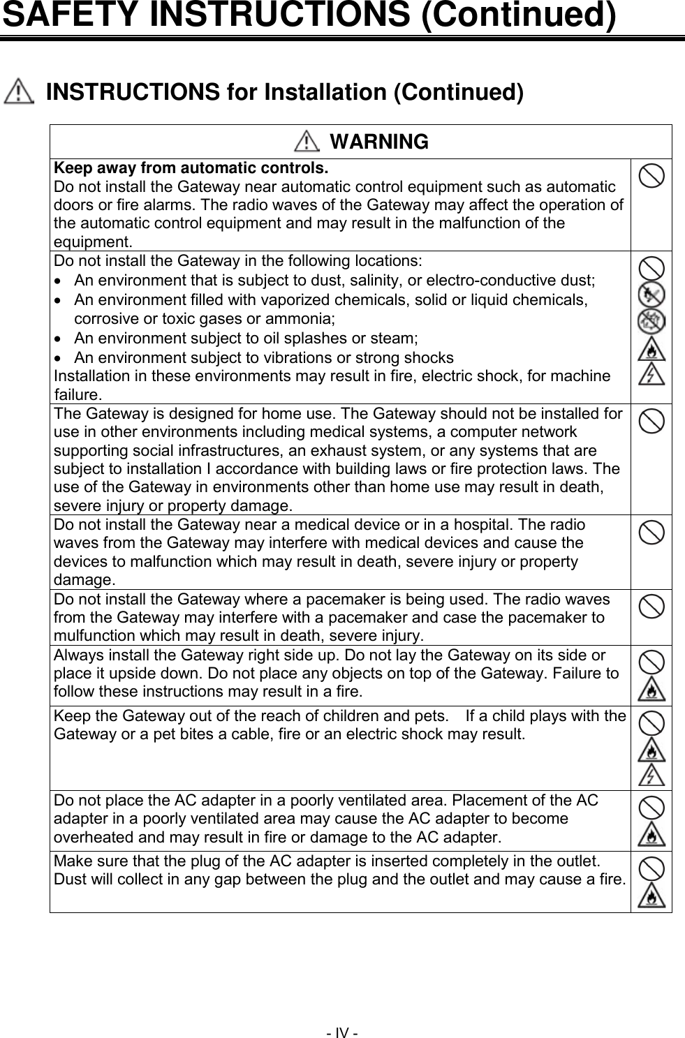  - IV - SAFETY INSTRUCTIONS (Continued)     INSTRUCTIONS for Installation (Continued)   WARNING Keep away from automatic controls. Do not install the Gateway near automatic control equipment such as automatic doors or fire alarms. The radio waves of the Gateway may affect the operation of the automatic control equipment and may result in the malfunction of the equipment.  Do not install the Gateway in the following locations:   An environment that is subject to dust, salinity, or electro-conductive dust;   An environment filled with vaporized chemicals, solid or liquid chemicals, corrosive or toxic gases or ammonia;   An environment subject to oil splashes or steam;   An environment subject to vibrations or strong shocks Installation in these environments may result in fire, electric shock, for machine failure.      The Gateway is designed for home use. The Gateway should not be installed for use in other environments including medical systems, a computer network supporting social infrastructures, an exhaust system, or any systems that are subject to installation I accordance with building laws or fire protection laws. The use of the Gateway in environments other than home use may result in death, severe injury or property damage.  Do not install the Gateway near a medical device or in a hospital. The radio waves from the Gateway may interfere with medical devices and cause the devices to malfunction which may result in death, severe injury or property damage.  Do not install the Gateway where a pacemaker is being used. The radio waves from the Gateway may interfere with a pacemaker and case the pacemaker to mulfunction which may result in death, severe injury.  Always install the Gateway right side up. Do not lay the Gateway on its side or place it upside down. Do not place any objects on top of the Gateway. Failure to follow these instructions may result in a fire.   Keep the Gateway out of the reach of children and pets.  If a child plays with the Gateway or a pet bites a cable, fire or an electric shock may result.    Do not place the AC adapter in a poorly ventilated area. Placement of the AC adapter in a poorly ventilated area may cause the AC adapter to become overheated and may result in fire or damage to the AC adapter.   Make sure that the plug of the AC adapter is inserted completely in the outlet. Dust will collect in any gap between the plug and the outlet and may cause a fire.   