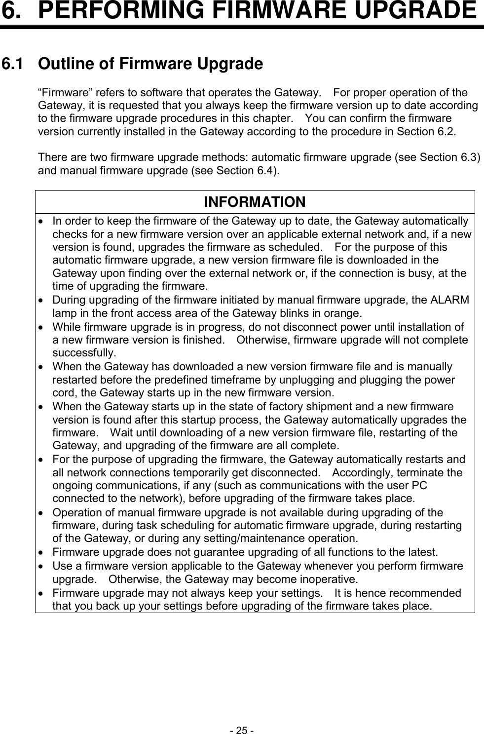  - 25 - 6.  PERFORMING FIRMWARE UPGRADE   6.1  Outline of Firmware Upgrade  &ldquo;Firmware&rdquo; refers to software that operates the Gateway.    For proper operation of the Gateway, it is requested that you always keep the firmware version up to date according to the firmware upgrade procedures in this chapter.    You can confirm the firmware version currently installed in the Gateway according to the procedure in Section 6.2.  There are two firmware upgrade methods: automatic firmware upgrade (see Section 6.3) and manual firmware upgrade (see Section 6.4).  INFORMATION   In order to keep the firmware of the Gateway up to date, the Gateway automatically checks for a new firmware version over an applicable external network and, if a new version is found, upgrades the firmware as scheduled.    For the purpose of this automatic firmware upgrade, a new version firmware file is downloaded in the Gateway upon finding over the external network or, if the connection is busy, at the time of upgrading the firmware.   During upgrading of the firmware initiated by manual firmware upgrade, the ALARM lamp in the front access area of the Gateway blinks in orange.   While firmware upgrade is in progress, do not disconnect power until installation of a new firmware version is finished.    Otherwise, firmware upgrade will not complete successfully.   When the Gateway has downloaded a new version firmware file and is manually restarted before the predefined timeframe by unplugging and plugging the power cord, the Gateway starts up in the new firmware version.   When the Gateway starts up in the state of factory shipment and a new firmware version is found after this startup process, the Gateway automatically upgrades the firmware.  Wait until downloading of a new version firmware file, restarting of the Gateway, and upgrading of the firmware are all complete.   For the purpose of upgrading the firmware, the Gateway automatically restarts and all network connections temporarily get disconnected.    Accordingly, terminate the ongoing communications, if any (such as communications with the user PC connected to the network), before upgrading of the firmware takes place.   Operation of manual firmware upgrade is not available during upgrading of the firmware, during task scheduling for automatic firmware upgrade, during restarting of the Gateway, or during any setting/maintenance operation.   Firmware upgrade does not guarantee upgrading of all functions to the latest.   Use a firmware version applicable to the Gateway whenever you perform firmware upgrade.    Otherwise, the Gateway may become inoperative.   Firmware upgrade may not always keep your settings.    It is hence recommended that you back up your settings before upgrading of the firmware takes place.  