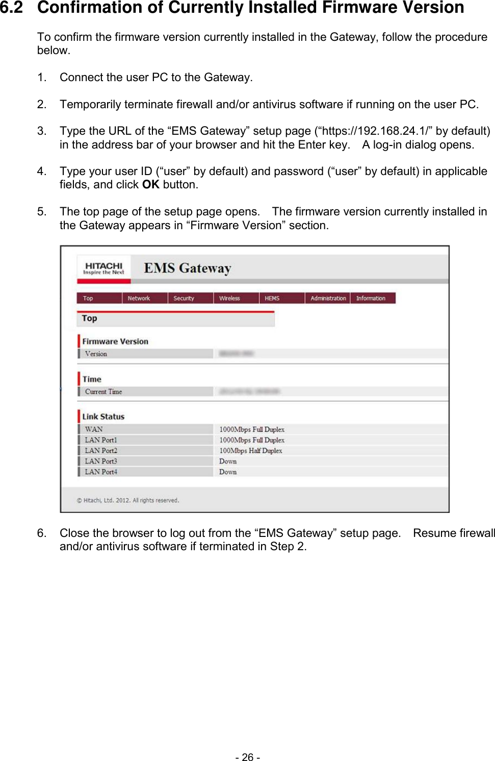  - 26 - 6.2  Confirmation of Currently Installed Firmware Version  To confirm the firmware version currently installed in the Gateway, follow the procedure below.  1.  Connect the user PC to the Gateway.  2.  Temporarily terminate firewall and/or antivirus software if running on the user PC.  3.  Type the URL of the &ldquo;EMS Gateway&rdquo; setup page (&ldquo;https://192.168.24.1/&rdquo; by default) in the address bar of your browser and hit the Enter key.    A log-in dialog opens.  4.  Type your user ID (&ldquo;user&rdquo; by default) and password (&ldquo;user&rdquo; by default) in applicable fields, and click OK button.  5.  The top page of the setup page opens.    The firmware version currently installed in the Gateway appears in &ldquo;Firmware Version&rdquo; section.    6.  Close the browser to log out from the &ldquo;EMS Gateway&rdquo; setup page.    Resume firewall and/or antivirus software if terminated in Step 2.  