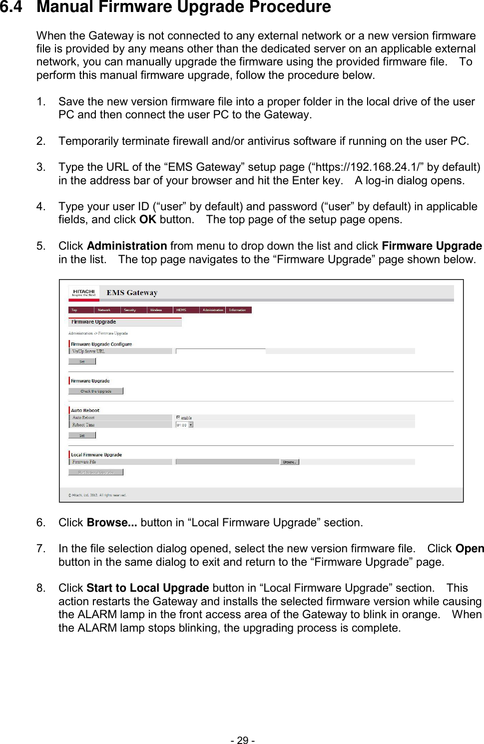 - 29 - 6.4  Manual Firmware Upgrade Procedure  When the Gateway is not connected to any external network or a new version firmware file is provided by any means other than the dedicated server on an applicable external network, you can manually upgrade the firmware using the provided firmware file.    To perform this manual firmware upgrade, follow the procedure below.  1.  Save the new version firmware file into a proper folder in the local drive of the user PC and then connect the user PC to the Gateway.  2.  Temporarily terminate firewall and/or antivirus software if running on the user PC.  3.  Type the URL of the &ldquo;EMS Gateway&rdquo; setup page (&ldquo;https://192.168.24.1/&rdquo; by default) in the address bar of your browser and hit the Enter key.    A log-in dialog opens.  4.  Type your user ID (&ldquo;user&rdquo; by default) and password (&ldquo;user&rdquo; by default) in applicable fields, and click OK button.    The top page of the setup page opens.  5.  Click Administration from menu to drop down the list and click Firmware Upgrade in the list.    The top page navigates to the &ldquo;Firmware Upgrade&rdquo; page shown below.    6.  Click Browse... button in &ldquo;Local Firmware Upgrade&rdquo; section.  7.  In the file selection dialog opened, select the new version firmware file.    Click Open button in the same dialog to exit and return to the &ldquo;Firmware Upgrade&rdquo; page.  8.  Click Start to Local Upgrade button in &ldquo;Local Firmware Upgrade&rdquo; section.    This action restarts the Gateway and installs the selected firmware version while causing the ALARM lamp in the front access area of the Gateway to blink in orange.    When the ALARM lamp stops blinking, the upgrading process is complete. 