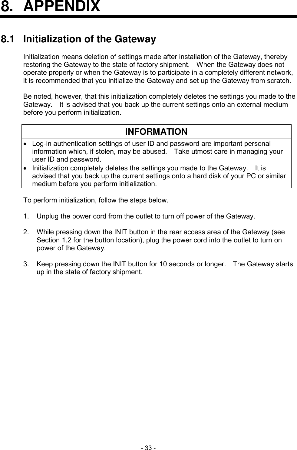  - 33 - 8.  APPENDIX   8.1  Initialization of the Gateway  Initialization means deletion of settings made after installation of the Gateway, thereby restoring the Gateway to the state of factory shipment.    When the Gateway does not operate properly or when the Gateway is to participate in a completely different network, it is recommended that you initialize the Gateway and set up the Gateway from scratch.  Be noted, however, that this initialization completely deletes the settings you made to the Gateway.    It is advised that you back up the current settings onto an external medium before you perform initialization.  INFORMATION  Log-in authentication settings of user ID and password are important personal information which, if stolen, may be abused.    Take utmost care in managing your user ID and password.   Initialization completely deletes the settings you made to the Gateway.    It is advised that you back up the current settings onto a hard disk of your PC or similar medium before you perform initialization.  To perform initialization, follow the steps below.  1.  Unplug the power cord from the outlet to turn off power of the Gateway.  2.  While pressing down the INIT button in the rear access area of the Gateway (see Section 1.2 for the button location), plug the power cord into the outlet to turn on power of the Gateway.  3.  Keep pressing down the INIT button for 10 seconds or longer.    The Gateway starts up in the state of factory shipment. 