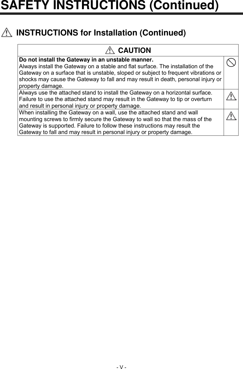  - V - SAFETY INSTRUCTIONS (Continued)     INSTRUCTIONS for Installation (Continued)   CAUTION Do not install the Gateway in an unstable manner. Always install the Gateway on a stable and flat surface. The installation of the Gateway on a surface that is unstable, sloped or subject to frequent vibrations or shocks may cause the Gateway to fall and may result in death, personal injury or property damage.  Always use the attached stand to install the Gateway on a horizontal surface. Failure to use the attached stand may result in the Gateway to tip or overturn and result in personal injury or property damage.  When installing the Gateway on a wall, use the attached stand and wall mounting screws to firmly secure the Gateway to wall so that the mass of the Gateway is supported. Failure to follow these instructions may result the Gateway to fall and may result in personal injury or property damage.  