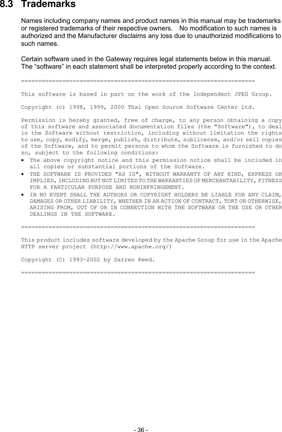  - 36 - 8.3  Trademarks  Names including company names and product names in this manual may be trademarks or registered trademarks of their respective owners.    No modification to such names is authorized and the Manufacturer disclaims any loss due to unauthorized modifications to such names.  Certain software used in the Gateway requires legal statements below in this manual.   The &ldquo;software&rdquo; in each statement shall be interpreted properly according to the context.  ====================================================================  This software is based in part on the work of the Independent JPEG Group.  Copyright (c) 1998, 1999, 2000 Thai Open Source Software Center Ltd.  Permission is hereby granted, free of charge, to any person obtaining a copy of this software and associated documentation files (the "Software"), to deal in the Software without restriction, including without limitation the rights to use, copy, modify, merge, publish, distribute, sublicense, and/or sell copies of the Software, and to permit persons to whom the Software is furnished to do so, subject to the following conditions:   The above copyright notice and this permission notice shall be included in all copies or substantial portions of the Software.   THE SOFTWARE IS PROVIDED "AS IS", WITHOUT WARRANTY OF ANY KIND, EXPRESS OR IMPLIED, INCLUDING BUT NOT LIMITED TO THE WARRANTIES OF MERCHANTABILITY, FITNESS FOR A PARTICULAR PURPOSE AND NONINFRINGEMENT.   IN NO EVENT SHALL THE AUTHORS OR COPYRIGHT HOLDERS BE LIABLE FOR ANY CLAIM, DAMAGES OR OTHER LIABILITY, WHETHER IN AN ACTION OF CONTRACT, TORT OR OTHERWISE, ARISING FROM, OUT OF OR IN CONNECTION WITH THE SOFTWARE OR THE USE OR OTHER DEALINGS IN THE SOFTWARE.  ====================================================================  This product includes software developed by the Apache Group for use in the Apache HTTP server project (http://www.apache.org/)  Copyright (C) 1993-2002 by Darren Reed.  ==================================================================== 