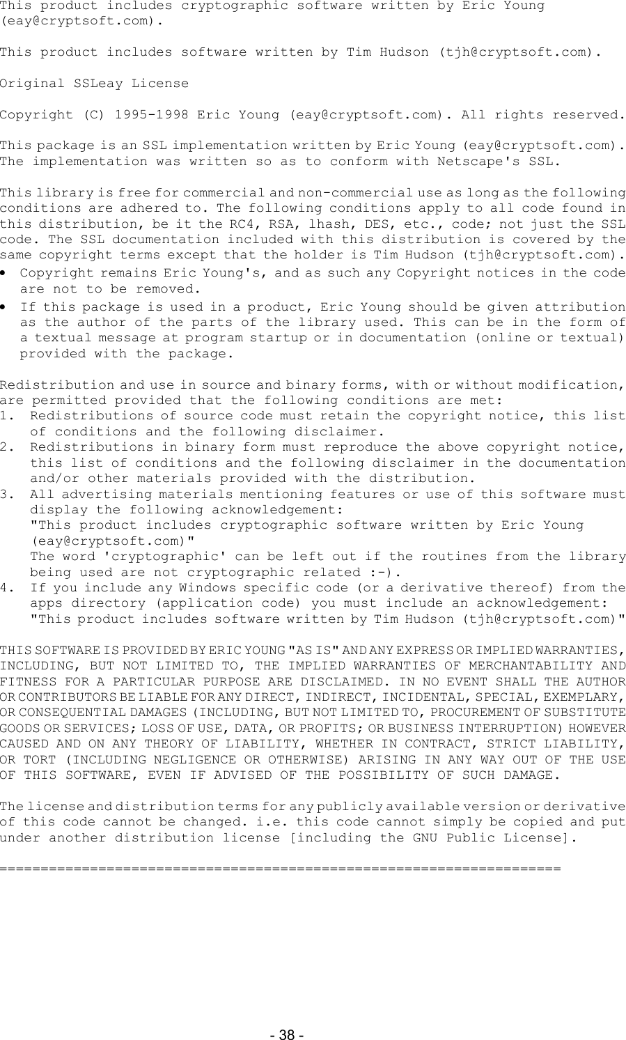  - 38 - This product includes cryptographic software written by Eric Young (eay@cryptsoft.com).  This product includes software written by Tim Hudson (tjh@cryptsoft.com).  Original SSLeay License  Copyright (C) 1995-1998 Eric Young (eay@cryptsoft.com). All rights reserved.  This package is an SSL implementation written by Eric Young (eay@cryptsoft.com). The implementation was written so as to conform with Netscape's SSL.  This library is free for commercial and non-commercial use as long as the following conditions are adhered to. The following conditions apply to all code found in this distribution, be it the RC4, RSA, lhash, DES, etc., code; not just the SSL code. The SSL documentation included with this distribution is covered by the same copyright terms except that the holder is Tim Hudson (tjh@cryptsoft.com).   Copyright remains Eric Young's, and as such any Copyright notices in the code are not to be removed.   If this package is used in a product, Eric Young should be given attribution as the author of the parts of the library used. This can be in the form of a textual message at program startup or in documentation (online or textual) provided with the package.  Redistribution and use in source and binary forms, with or without modification, are permitted provided that the following conditions are met: 1.  Redistributions of source code must retain the copyright notice, this list of conditions and the following disclaimer. 2.  Redistributions in binary form must reproduce the above copyright notice, this list of conditions and the following disclaimer in the documentation and/or other materials provided with the distribution. 3.  All advertising materials mentioning features or use of this software must display the following acknowledgement: "This product includes cryptographic software written by Eric Young (eay@cryptsoft.com)" The word 'cryptographic' can be left out if the routines from the library being used are not cryptographic related :-). 4.  If you include any Windows specific code (or a derivative thereof) from the apps directory (application code) you must include an acknowledgement: "This product includes software written by Tim Hudson (tjh@cryptsoft.com)"  THIS SOFTWARE IS PROVIDED BY ERIC YOUNG "AS IS" AND ANY EXPRESS OR IMPLIED WARRANTIES, INCLUDING, BUT NOT LIMITED TO, THE IMPLIED WARRANTIES OF MERCHANTABILITY AND FITNESS FOR A PARTICULAR PURPOSE ARE DISCLAIMED. IN NO EVENT SHALL THE AUTHOR OR CONTRIBUTORS BE LIABLE FOR ANY DIRECT, INDIRECT, INCIDENTAL, SPECIAL, EXEMPLARY, OR CONSEQUENTIAL DAMAGES (INCLUDING, BUT NOT LIMITED TO, PROCUREMENT OF SUBSTITUTE GOODS OR SERVICES; LOSS OF USE, DATA, OR PROFITS; OR BUSINESS INTERRUPTION) HOWEVER CAUSED AND ON ANY THEORY OF LIABILITY, WHETHER IN CONTRACT, STRICT LIABILITY, OR TORT (INCLUDING NEGLIGENCE OR OTHERWISE) ARISING IN ANY WAY OUT OF THE USE OF THIS SOFTWARE, EVEN IF ADVISED OF THE POSSIBILITY OF SUCH DAMAGE.  The license and distribution terms for any publicly available version or derivative of this code cannot be changed. i.e. this code cannot simply be copied and put under another distribution license [including the GNU Public License].  ==================================================================== 