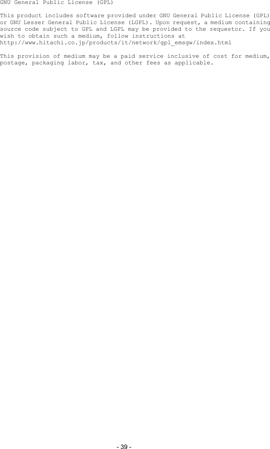  - 39 - GNU General Public License (GPL)  This product includes software provided under GNU General Public License (GPL) or GNU Lesser General Public License (LGPL). Upon request, a medium containing source code subject to GPL and LGPL may be provided to the requestor. If you wish to obtain such a medium, follow instructions at http://www.hitachi.co.jp/products/it/network/gpl_emsgw/index.html  This provision of medium may be a paid service inclusive of cost for medium, postage, packaging labor, tax, and other fees as applicable. 
