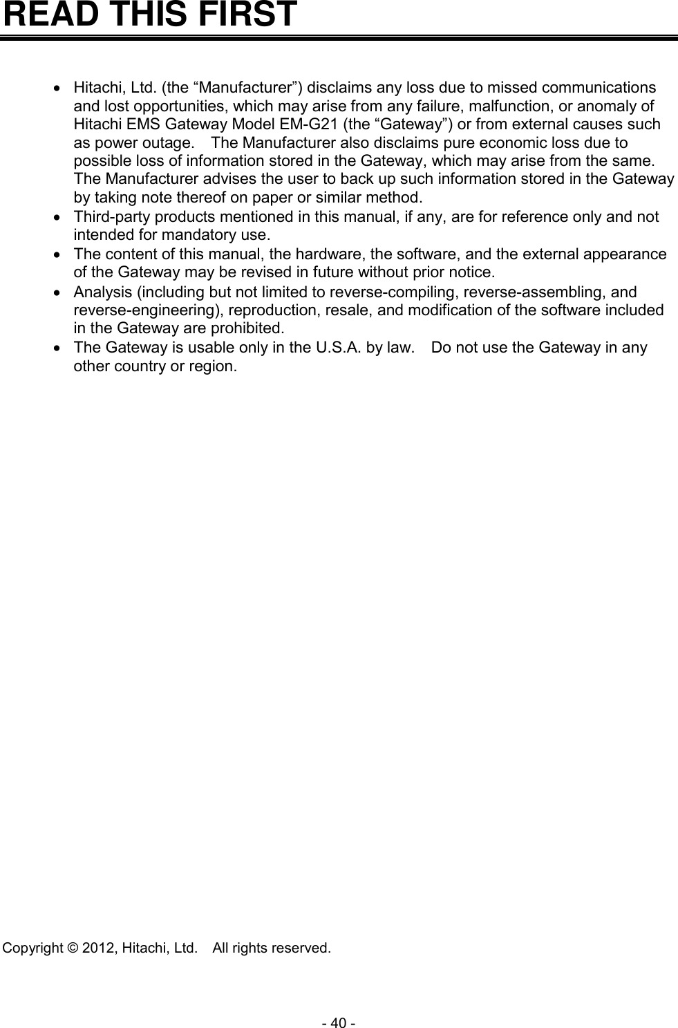  - 40 - READ THIS FIRST     Hitachi, Ltd. (the &ldquo;Manufacturer&rdquo;) disclaims any loss due to missed communications and lost opportunities, which may arise from any failure, malfunction, or anomaly of Hitachi EMS Gateway Model EM-G21 (the &ldquo;Gateway&rdquo;) or from external causes such as power outage.    The Manufacturer also disclaims pure economic loss due to possible loss of information stored in the Gateway, which may arise from the same.   The Manufacturer advises the user to back up such information stored in the Gateway by taking note thereof on paper or similar method.   Third-party products mentioned in this manual, if any, are for reference only and not intended for mandatory use.   The content of this manual, the hardware, the software, and the external appearance of the Gateway may be revised in future without prior notice.   Analysis (including but not limited to reverse-compiling, reverse-assembling, and reverse-engineering), reproduction, resale, and modification of the software included in the Gateway are prohibited.   The Gateway is usable only in the U.S.A. by law.  Do not use the Gateway in any other country or region.                                Copyright &copy; 2012, Hitachi, Ltd.    All rights reserved. 
