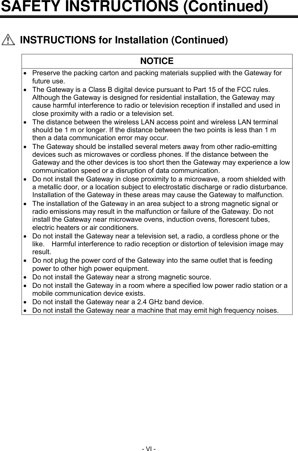  - VI - SAFETY INSTRUCTIONS (Continued)     INSTRUCTIONS for Installation (Continued)  NOTICE   Preserve the packing carton and packing materials supplied with the Gateway for future use.  The Gateway is a Class B digital device pursuant to Part 15 of the FCC rules.   Although the Gateway is designed for residential installation, the Gateway may cause harmful interference to radio or television reception if installed and used in close proximity with a radio or a television set.   The distance between the wireless LAN access point and wireless LAN terminal should be 1 m or longer. If the distance between the two points is less than 1 m then a data communication error may occur.   The Gateway should be installed several meters away from other radio-emitting devices such as microwaves or cordless phones. If the distance between the Gateway and the other devices is too short then the Gateway may experience a low communication speed or a disruption of data communication.   Do not install the Gateway in close proximity to a microwave, a room shielded with a metallic door, or a location subject to electrostatic discharge or radio disturbance. Installation of the Gateway in these areas may cause the Gateway to malfunction.   The installation of the Gateway in an area subject to a strong magnetic signal or radio emissions may result in the malfunction or failure of the Gateway. Do not install the Gateway near microwave ovens, induction ovens, florescent tubes, electric heaters or air conditioners.   Do not install the Gateway near a television set, a radio, a cordless phone or the like.    Harmful interference to radio reception or distortion of television image may result.   Do not plug the power cord of the Gateway into the same outlet that is feeding power to other high power equipment.   Do not install the Gateway near a strong magnetic source.   Do not install the Gateway in a room where a specified low power radio station or a mobile communication device exists.   Do not install the Gateway near a 2.4 GHz band device.   Do not install the Gateway near a machine that may emit high frequency noises. 