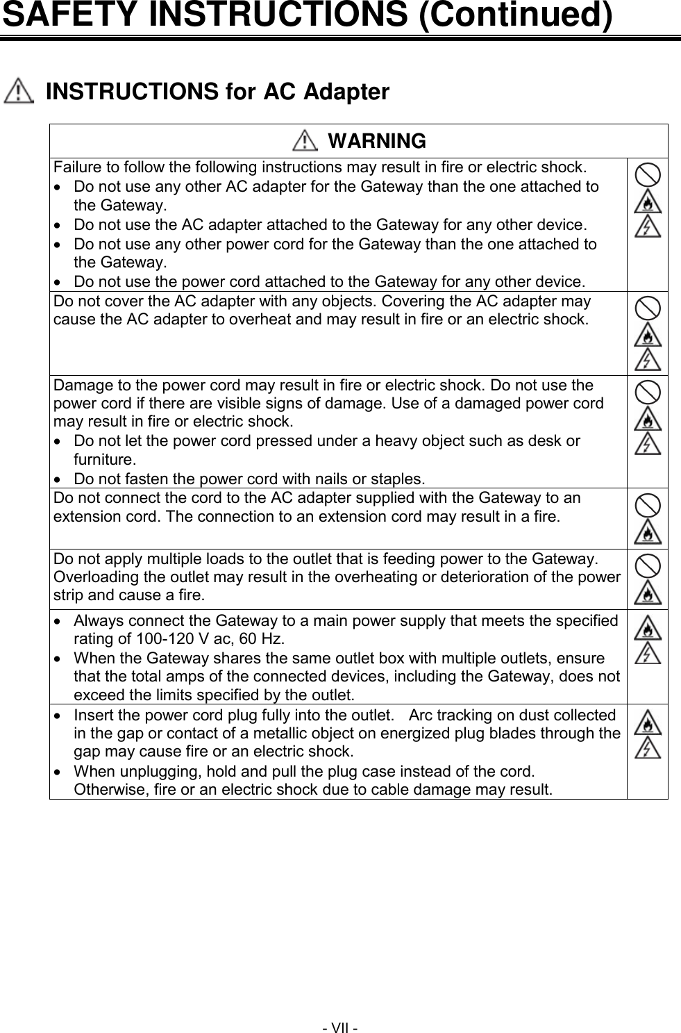 - VII - SAFETY INSTRUCTIONS (Continued)     INSTRUCTIONS for AC Adapter   WARNING Failure to follow the following instructions may result in fire or electric shock.   Do not use any other AC adapter for the Gateway than the one attached to the Gateway.   Do not use the AC adapter attached to the Gateway for any other device.   Do not use any other power cord for the Gateway than the one attached to the Gateway.   Do not use the power cord attached to the Gateway for any other device.    Do not cover the AC adapter with any objects. Covering the AC adapter may cause the AC adapter to overheat and may result in fire or an electric shock.    Damage to the power cord may result in fire or electric shock. Do not use the power cord if there are visible signs of damage. Use of a damaged power cord may result in fire or electric shock.   Do not let the power cord pressed under a heavy object such as desk or furniture.   Do not fasten the power cord with nails or staples.    Do not connect the cord to the AC adapter supplied with the Gateway to an extension cord. The connection to an extension cord may result in a fire.   Do not apply multiple loads to the outlet that is feeding power to the Gateway. Overloading the outlet may result in the overheating or deterioration of the power strip and cause a fire.     Always connect the Gateway to a main power supply that meets the specified rating of 100-120 V ac, 60 Hz.   When the Gateway shares the same outlet box with multiple outlets, ensure that the total amps of the connected devices, including the Gateway, does not exceed the limits specified by the outlet.     Insert the power cord plug fully into the outlet.    Arc tracking on dust collected in the gap or contact of a metallic object on energized plug blades through the gap may cause fire or an electric shock.   When unplugging, hold and pull the plug case instead of the cord.   Otherwise, fire or an electric shock due to cable damage may result.   