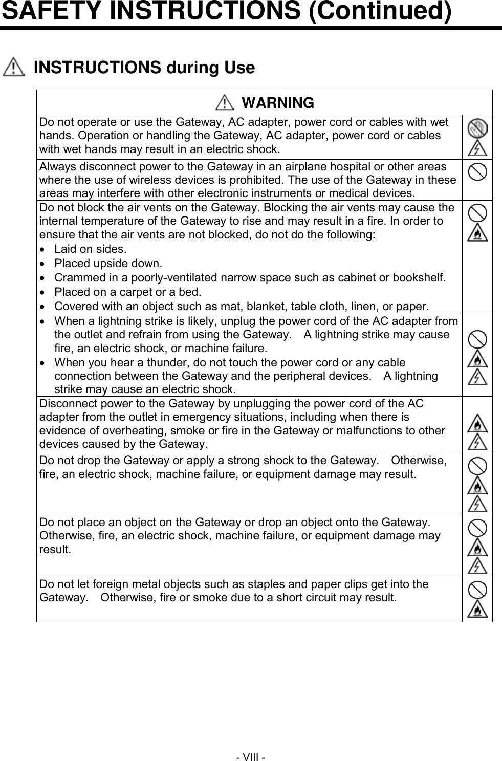  - VIII - SAFETY INSTRUCTIONS (Continued)     INSTRUCTIONS during Use   WARNING Do not operate or use the Gateway, AC adapter, power cord or cables with wet hands. Operation or handling the Gateway, AC adapter, power cord or cables with wet hands may result in an electric shock.   Always disconnect power to the Gateway in an airplane hospital or other areas where the use of wireless devices is prohibited. The use of the Gateway in these areas may interfere with other electronic instruments or medical devices.  Do not block the air vents on the Gateway. Blocking the air vents may cause the internal temperature of the Gateway to rise and may result in a fire. In order to ensure that the air vents are not blocked, do not do the following:   Laid on sides.   Placed upside down.   Crammed in a poorly-ventilated narrow space such as cabinet or bookshelf.   Placed on a carpet or a bed.   Covered with an object such as mat, blanket, table cloth, linen, or paper.     When a lightning strike is likely, unplug the power cord of the AC adapter from the outlet and refrain from using the Gateway.    A lightning strike may cause fire, an electric shock, or machine failure.   When you hear a thunder, do not touch the power cord or any cable connection between the Gateway and the peripheral devices.    A lightning strike may cause an electric shock.     Disconnect power to the Gateway by unplugging the power cord of the AC adapter from the outlet in emergency situations, including when there is evidence of overheating, smoke or fire in the Gateway or malfunctions to other devices caused by the Gateway.    Do not drop the Gateway or apply a strong shock to the Gateway.    Otherwise, fire, an electric shock, machine failure, or equipment damage may result.    Do not place an object on the Gateway or drop an object onto the Gateway.   Otherwise, fire, an electric shock, machine failure, or equipment damage may result.    Do not let foreign metal objects such as staples and paper clips get into the Gateway.    Otherwise, fire or smoke due to a short circuit may result.   