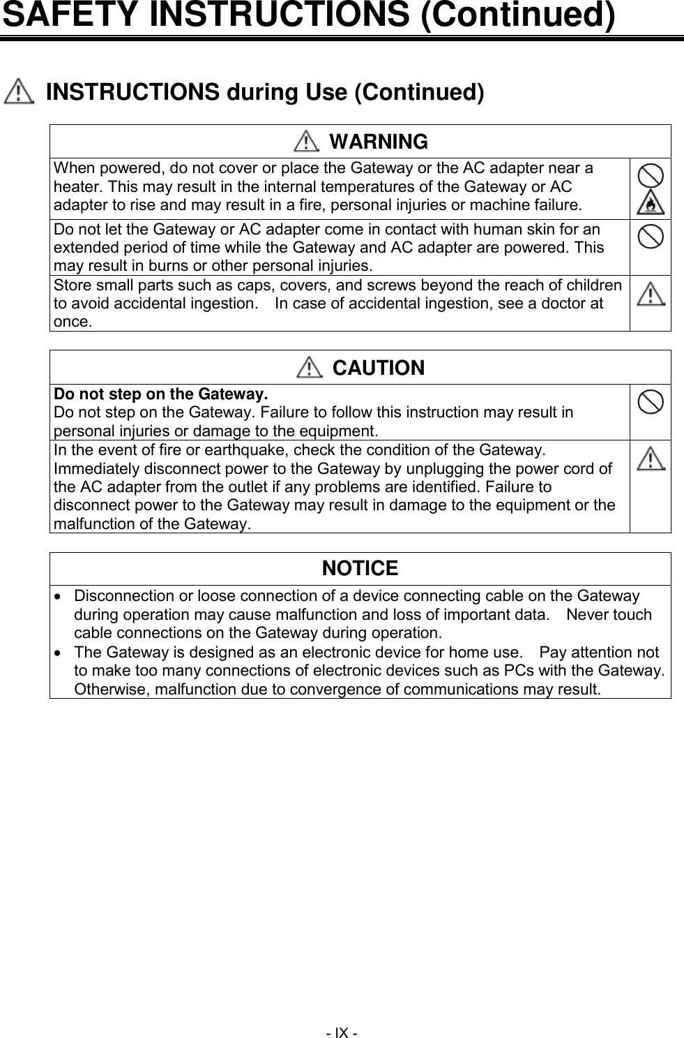  - IX - SAFETY INSTRUCTIONS (Continued)     INSTRUCTIONS during Use (Continued)   WARNING When powered, do not cover or place the Gateway or the AC adapter near a heater. This may result in the internal temperatures of the Gateway or AC adapter to rise and may result in a fire, personal injuries or machine failure.   Do not let the Gateway or AC adapter come in contact with human skin for an extended period of time while the Gateway and AC adapter are powered. This may result in burns or other personal injuries.  Store small parts such as caps, covers, and screws beyond the reach of children to avoid accidental ingestion.    In case of accidental ingestion, see a doctor at once.    CAUTION Do not step on the Gateway. Do not step on the Gateway. Failure to follow this instruction may result in personal injuries or damage to the equipment.  In the event of fire or earthquake, check the condition of the Gateway. Immediately disconnect power to the Gateway by unplugging the power cord of the AC adapter from the outlet if any problems are identified. Failure to disconnect power to the Gateway may result in damage to the equipment or the malfunction of the Gateway.    NOTICE   Disconnection or loose connection of a device connecting cable on the Gateway during operation may cause malfunction and loss of important data.    Never touch cable connections on the Gateway during operation.  The Gateway is designed as an electronic device for home use.    Pay attention not to make too many connections of electronic devices such as PCs with the Gateway.  Otherwise, malfunction due to convergence of communications may result.  