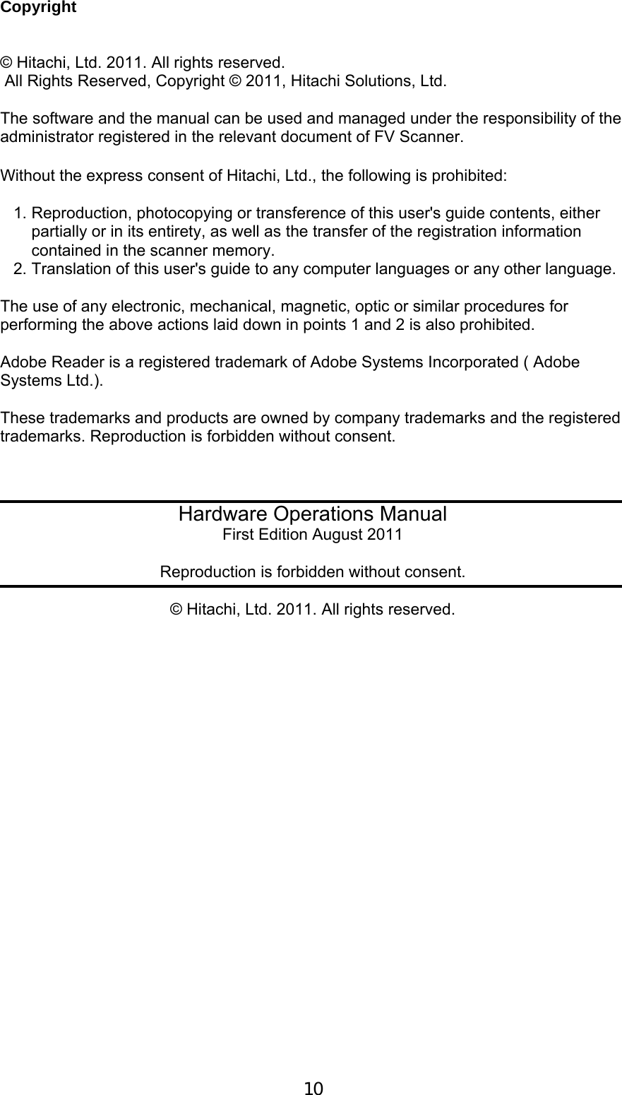  10  Copyright   &copy; Hitachi, Ltd. 2011. All rights reserved.  All Rights Reserved, Copyright &copy; 2011, Hitachi Solutions, Ltd.  The software and the manual can be used and managed under the responsibility of the administrator registered in the relevant document of FV Scanner.  Without the express consent of Hitachi, Ltd., the following is prohibited:   1. Reproduction, photocopying or transference of this user's guide contents, either     partially or in its entirety, as well as the transfer of the registration information      contained in the scanner memory.  2. Translation of this user's guide to any computer languages or any other language.   The use of any electronic, mechanical, magnetic, optic or similar procedures for performing the above actions laid down in points 1 and 2 is also prohibited.  Adobe Reader is a registered trademark of Adobe Systems Incorporated ( Adobe Systems Ltd.).  These trademarks and products are owned by company trademarks and the registered trademarks. Reproduction is forbidden without consent.      Hardware Operations Manual First Edition August 2011  Reproduction is forbidden without consent.  &copy; Hitachi, Ltd. 2011. All rights reserved.  