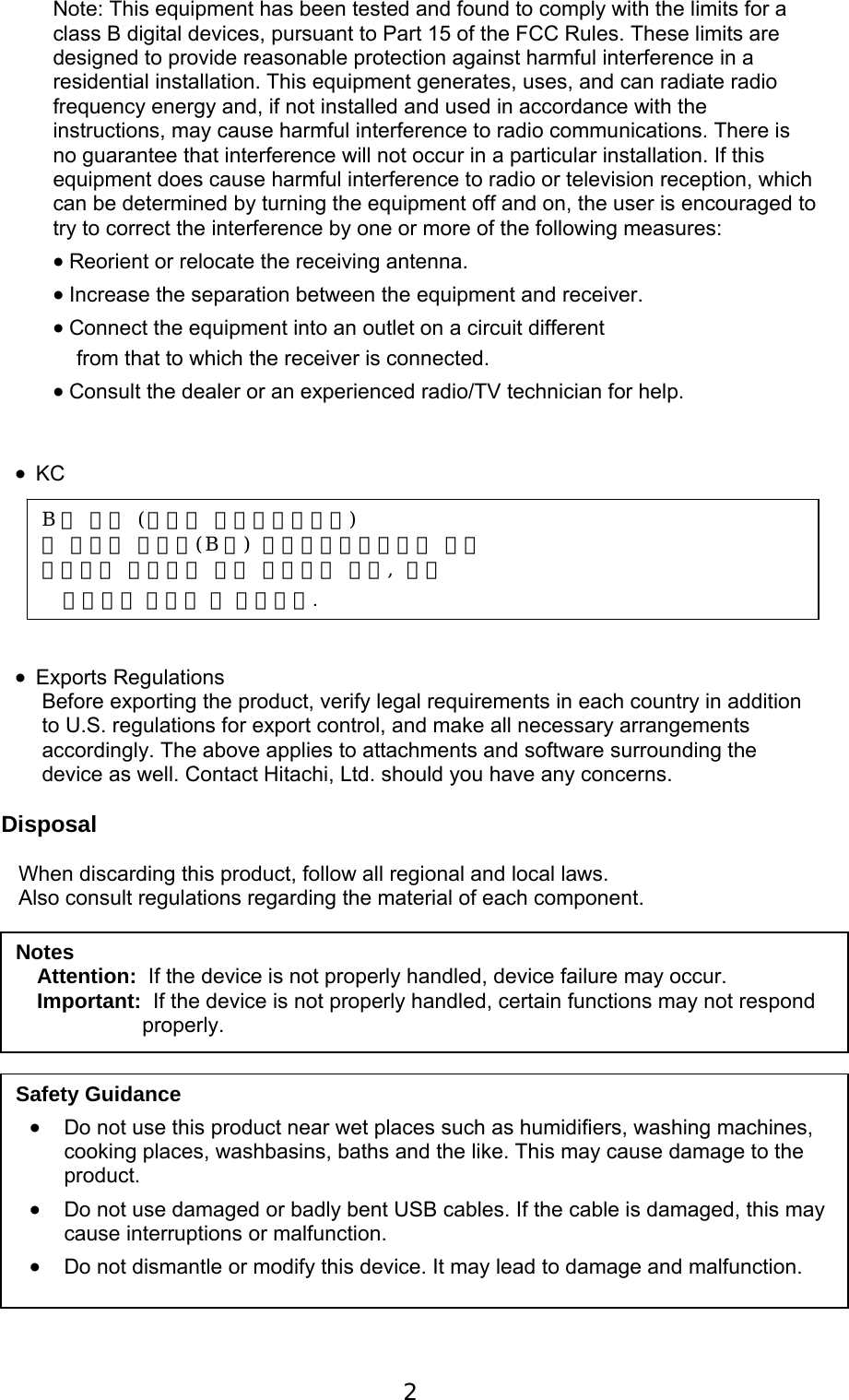  2   Note: This equipment has been tested and found to comply with the limits for a class B digital devices, pursuant to Part 15 of the FCC Rules. These limits are designed to provide reasonable protection against harmful interference in a residential installation. This equipment generates, uses, and can radiate radio frequency energy and, if not installed and used in accordance with the instructions, may cause harmful interference to radio communications. There is no guarantee that interference will not occur in a particular installation. If this equipment does cause harmful interference to radio or television reception, which can be determined by turning the equipment off and on, the user is encouraged to try to correct the interference by one or more of the following measures:   Reorient or relocate the receiving antenna.   Increase the separation between the equipment and receiver.   Connect the equipment into an outlet on a circuit different     from that to which the receiver is connected.   Consult the dealer or an experienced radio/TV technician for help.    KC         Exports Regulations Before exporting the product, verify legal requirements in each country in addition to U.S. regulations for export control, and make all necessary arrangements accordingly. The above applies to attachments and software surrounding the device as well. Contact Hitachi, Ltd. should you have any concerns.  Disposal  When discarding this product, follow all regional and local laws. Also consult regulations regarding the material of each component.                   Notes Attention:  If the device is not properly handled, device failure may occur. Important:  If the device is not properly handled, certain functions may not respond properly. Safety Guidance  Do not use this product near wet places such as humidifiers, washing machines, cooking places, washbasins, baths and the like. This may cause damage to the product.  Do not use damaged or badly bent USB cables. If the cable is damaged, this may cause interruptions or malfunction.   Do not dismantle or modify this device. It may lead to damage and malfunction. B 급 기기 (가정용 방송통신기자재) 이 기기는 가정용(B 급) 전자파적합기기로서 주로 가정에서 사용하는 것을 목적으로 하며, 모든 지역에서 사용할 수 있습니다.