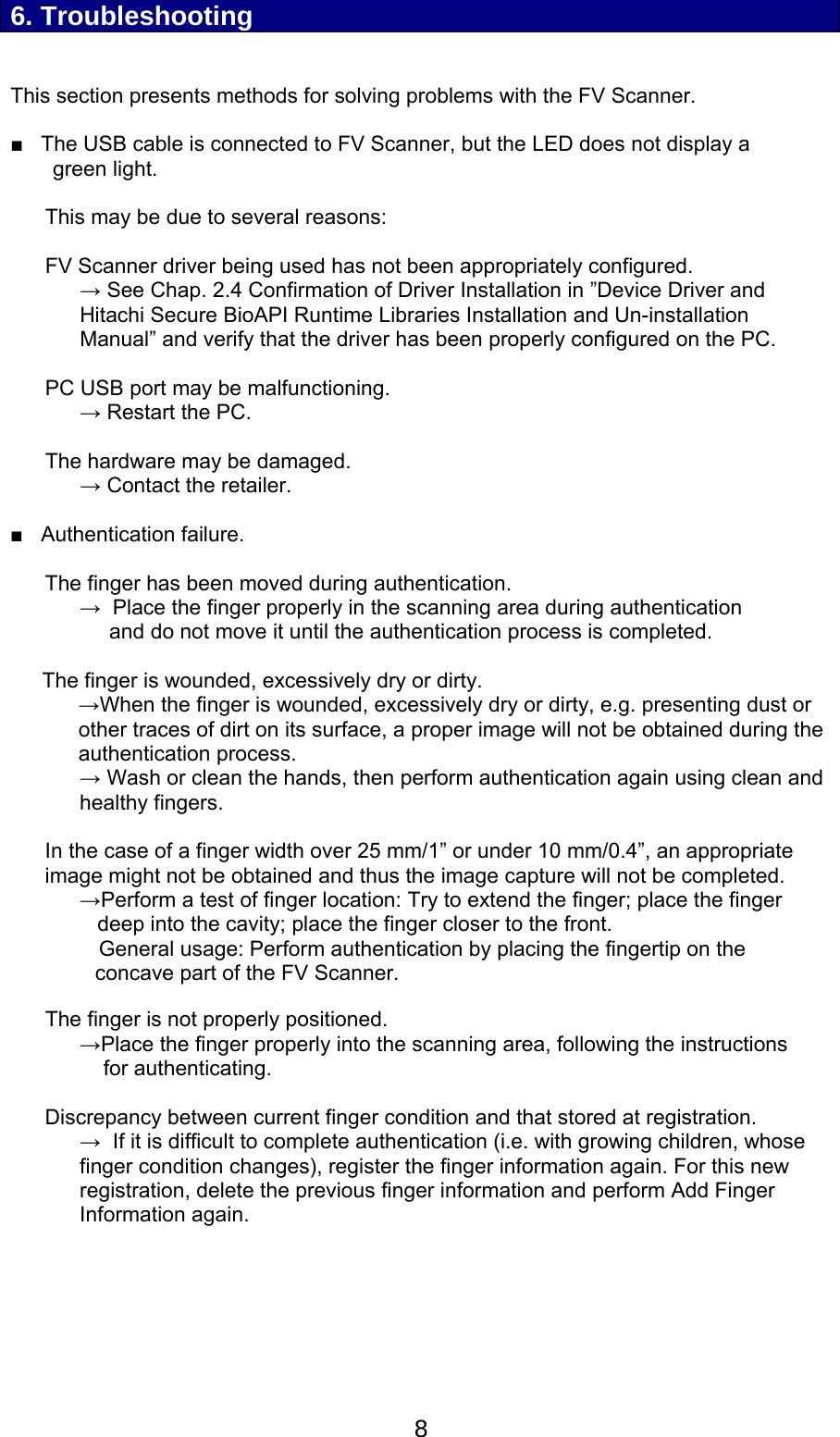  8  6. Troubleshooting   This section presents methods for solving problems with the FV Scanner.   ■   The USB cable is connected to FV Scanner, but the LED does not display a green light.   This may be due to several reasons:   FV Scanner driver being used has not been appropriately configured. &rarr; See Chap. 2.4 Confirmation of Driver Installation in &rdquo;Device Driver and Hitachi Secure BioAPI Runtime Libraries Installation and Un-installation Manual&rdquo; and verify that the driver has been properly configured on the PC.   PC USB port may be malfunctioning. &rarr; Restart the PC.  The hardware may be damaged. &rarr; Contact the retailer.  ■   Authentication failure.  The finger has been moved during authentication. &rarr;  Place the finger properly in the scanning area during authentication      and do not move it until the authentication process is completed.  The finger is wounded, excessively dry or dirty.  &rarr;When the finger is wounded, excessively dry or dirty, e.g. presenting dust or other traces of dirt on its surface, a proper image will not be obtained during the authentication process.  &rarr; Wash or clean the hands, then perform authentication again using clean and healthy fingers.  In the case of a finger width over 25 mm/1&rdquo; or under 10 mm/0.4&rdquo;, an appropriate image might not be obtained and thus the image capture will not be completed. &rarr;Perform a test of finger location: Try to extend the finger; place the finger    deep into the cavity; place the finger closer to the front.                General usage: Perform authentication by placing the fingertip on the concave part of the FV Scanner.  The finger is not properly positioned. &rarr;Place the finger properly into the scanning area, following the instructions     for authenticating.  Discrepancy between current finger condition and that stored at registration.  &rarr;  If it is difficult to complete authentication (i.e. with growing children, whose finger condition changes), register the finger information again. For this new registration, delete the previous finger information and perform Add Finger Information again.   