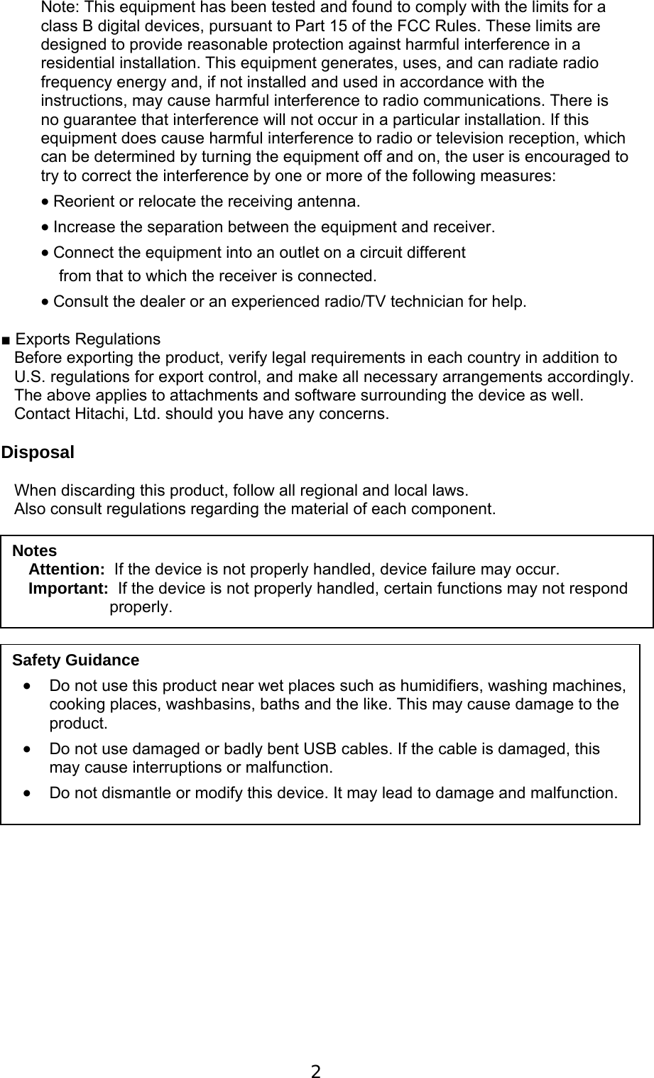  2   Note: This equipment has been tested and found to comply with the limits for a class B digital devices, pursuant to Part 15 of the FCC Rules. These limits are designed to provide reasonable protection against harmful interference in a residential installation. This equipment generates, uses, and can radiate radio frequency energy and, if not installed and used in accordance with the instructions, may cause harmful interference to radio communications. There is no guarantee that interference will not occur in a particular installation. If this equipment does cause harmful interference to radio or television reception, which can be determined by turning the equipment off and on, the user is encouraged to try to correct the interference by one or more of the following measures:   Reorient or relocate the receiving antenna.   Increase the separation between the equipment and receiver.   Connect the equipment into an outlet on a circuit different     from that to which the receiver is connected.   Consult the dealer or an experienced radio/TV technician for help.  ■ Exports Regulations Before exporting the product, verify legal requirements in each country in addition to U.S. regulations for export control, and make all necessary arrangements accordingly. The above applies to attachments and software surrounding the device as well. Contact Hitachi, Ltd. should you have any concerns.  Disposal  When discarding this product, follow all regional and local laws. Also consult regulations regarding the material of each component.                    Notes Attention:  If the device is not properly handled, device failure may occur. Important:  If the device is not properly handled, certain functions may not respond properly. Safety Guidance  Do not use this product near wet places such as humidifiers, washing machines, cooking places, washbasins, baths and the like. This may cause damage to the product.  Do not use damaged or badly bent USB cables. If the cable is damaged, this may cause interruptions or malfunction.   Do not dismantle or modify this device. It may lead to damage and malfunction. 