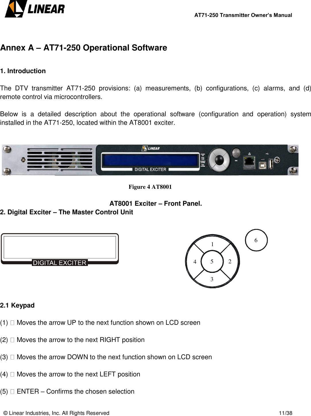        AT71-250 Transmitter Owner’s Manual   © Linear Industries, Inc. All Rights Reserved       11/38   Annex A – AT71-250 Operational Software  1. Introduction  The  DTV  transmitter  AT71-250  provisions:  (a)  measurements,  (b)  configurations,  (c)  alarms,  and  (d) remote control via microcontrollers.   Below  is  a  detailed  description  about  the  operational  software  (configuration  and  operation)  system installed in the AT71-250, located within the AT8001 exciter.     Figure 4 AT8001   AT8001 Exciter – Front Panel. 2. Digital Exciter – The Master Control Unit        2.1 Keypad   (1)   Moves the arrow UP to the next function shown on LCD screen  (2)   Moves the arrow to the next RIGHT position  (3)   Moves the arrow DOWN to the next function shown on LCD screen  (4)   Moves the arrow to the next LEFT position  (5)   ENTER – Confirms the chosen selection 1 2 3 4 5 6 