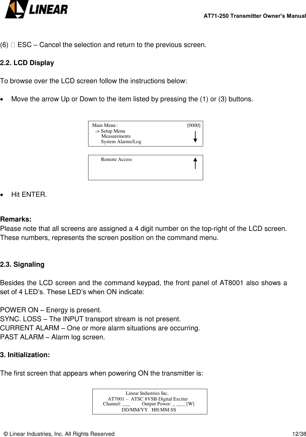        AT71-250 Transmitter Owner’s Manual   © Linear Industries, Inc. All Rights Reserved       12/38   (6)   ESC – Cancel the selection and return to the previous screen.  2.2. LCD Display   To browse over the LCD screen follow the instructions below:    Move the arrow Up or Down to the item listed by pressing the (1) or (3) buttons.            Hit ENTER.   Remarks:  Please note that all screens are assigned a 4 digit number on the top-right of the LCD screen. These numbers, represents the screen position on the command menu.   2.3. Signaling   Besides the LCD screen and the command keypad, the front panel of AT8001 also shows a set of 4 LED’s. These LED’s when ON indicate:   POWER ON – Energy is present. SYNC. LOSS – The INPUT transport stream is not present. CURRENT ALARM – One or more alarm situations are occurring. PAST ALARM – Alarm log screen.  3. Initialization:  The first screen that appears when powering ON the transmitter is:        Main Menu :                                  [0000]                -&gt; Setup Menu                                 System Alarms/Log     Measurements          Remote Access                                    Linear Industries Inc.                 AT7001 –  ATSC 8VSB Digital Exciter                            Channel: ___  Output Power: _ __._ [W]  DD/MM/YY   HH:MM:SS  