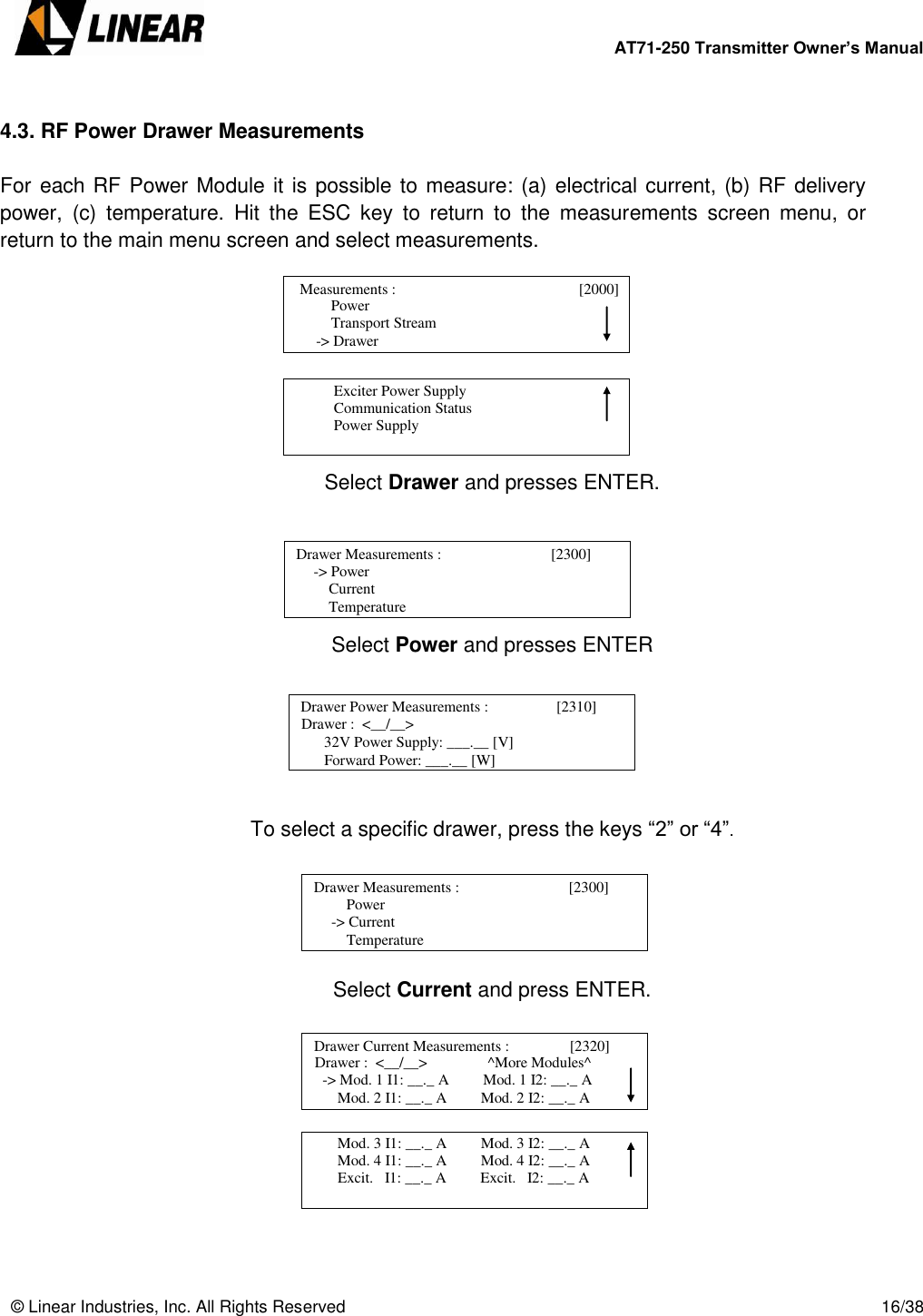        AT71-250 Transmitter Owner’s Manual   © Linear Industries, Inc. All Rights Reserved       16/38   4.3. RF Power Drawer Measurements  For each RF Power Module it is possible to measure: (a) electrical current, (b) RF delivery power,  (c)  temperature.  Hit  the  ESC  key  to  return  to  the  measurements  screen  menu,  or return to the main menu screen and select measurements.         Select Drawer and presses ENTER.      Select Power and presses ENTER        To select a specific drawer, press the keys “2” or “4”.      Select Current and press ENTER.                            Power                  Transport Stream              -&gt; Drawer   Measurements :                                 [2000]                                                Exciter Power Supply            Communication Status            Power Supply                                  Drawer Measurements :                             [2300]       -&gt; Power      Current      Temperature                             Drawer Power Measurements :                  [2310]      Drawer :  &lt;__/__&gt;        32V Power Supply: ___.__ [V]       Forward Power: ___.__ [W]                             Drawer Measurements :                             [2300]           Power  -&gt; Current      Temperature                             Drawer Current Measurements :                [2320]      Drawer :  &lt;__/__&gt;                ^More Modules^   -&gt; Mod. 1 I1: __._ A         Mod. 1 I2: __._ A       Mod. 2 I1: __._ A         Mod. 2 I2: __._ A                                         Mod. 3 I1: __._ A         Mod. 3 I2: __._ A       Mod. 4 I1: __._ A         Mod. 4 I2: __._ A       Excit.   I1: __._ A         Excit.   I2: __._ A                            
