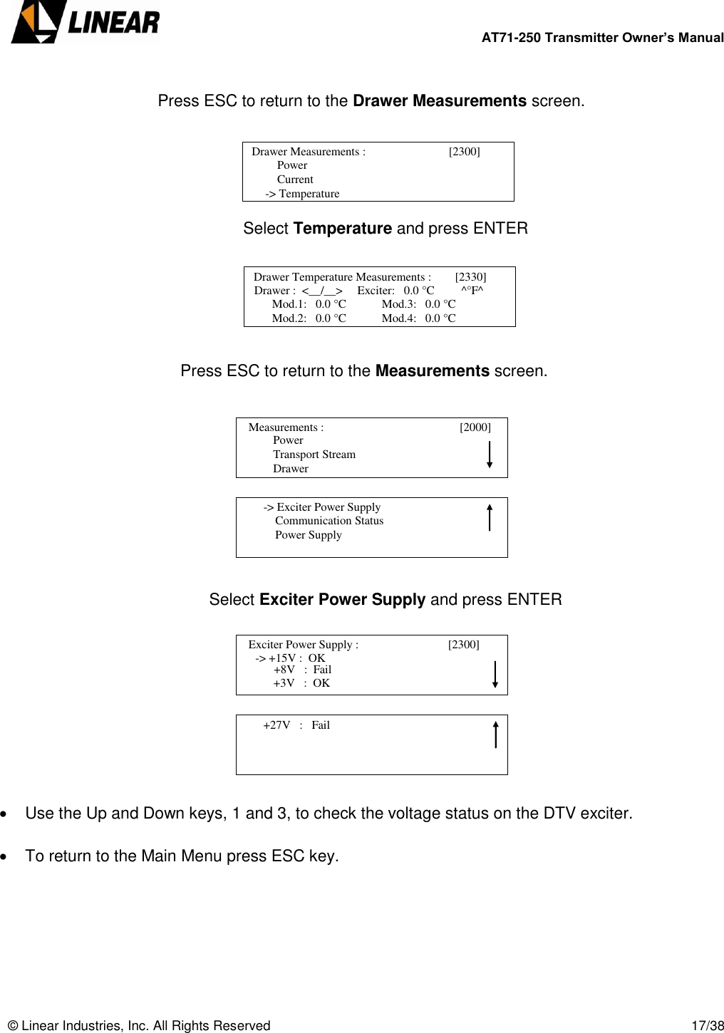        AT71-250 Transmitter Owner’s Manual   © Linear Industries, Inc. All Rights Reserved       17/38         Press ESC to return to the Drawer Measurements screen.      Select Temperature and press ENTER                            Press ESC to return to the Measurements screen.                      Select Exciter Power Supply and press ENTER            Use the Up and Down keys, 1 and 3, to check the voltage status on the DTV exciter.    To return to the Main Menu press ESC key.        Drawer Measurements :                            [2300]           Power       Current  -&gt; Temperature                             Drawer Temperature Measurements :        [2330]      Drawer :  &lt;__/__&gt;     Exciter:   0.0 °C         ^°F^       Mod.1:   0.0 °C            Mod.3:   0.0 °C       Mod.2:   0.0 °C            Mod.4:   0.0 °C                                             Power                  Transport Stream                  Drawer   Measurements :                                        [2000]                                            -&gt; Exciter Power Supply            Communication Status            Power Supply                                   Exciter Power Supply :                              [2300]                 -&gt; +15V :  OK                             +3V   :  OK +8V   :  Fail        +27V   :   Fail                                 