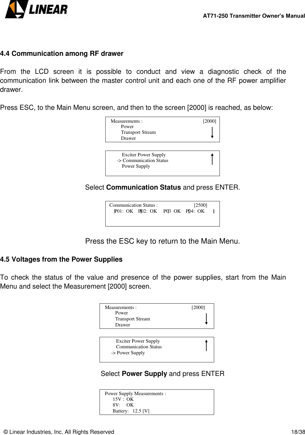        AT71-250 Transmitter Owner’s Manual   © Linear Industries, Inc. All Rights Reserved       18/38    4.4 Communication among RF drawer  From  the  LCD  screen  it  is  possible  to  conduct  and  view  a  diagnostic  check  of  the communication link between the master control unit and each one of the RF power amplifier drawer.  Press ESC, to the Main Menu screen, and then to the screen [2000] is reached, as below:         Select Communication Status and press ENTER.      Press the ESC key to return to the Main Menu.  4.5 Voltages from the Power Supplies  To  check the status of  the  value  and  presence of the power  supplies,  start from the Main Menu and select the Measurement [2000] screen.        Select Power Supply and press ENTER                      Power                  Transport Stream                  Drawer   Measurements :                                 [2000]                                                Exciter Power Supply        -&gt; Communication Status            Power Supply                                  Communication Status :                             [2500]                                           P01:  OK    P02:  OK     P03  OK    P04:  OK                  Power                  Transport Stream                  Drawer   Measurements :                                       [2000]                                                Exciter Power Supply            Communication Status        -&gt; Power Supply                                   Power Supply Measurements :             [2600]                     15V :  OK                 8V:     OK                 Battery:   12.5 [V]                             