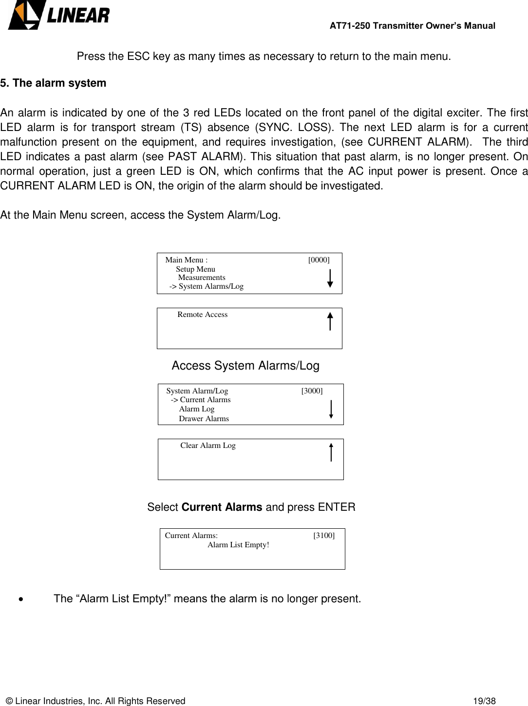        AT71-250 Transmitter Owner’s Manual   © Linear Industries, Inc. All Rights Reserved       19/38  Press the ESC key as many times as necessary to return to the main menu.  5. The alarm system  An alarm is indicated by one of the 3 red LEDs located on the front panel of the digital exciter. The first LED  alarm  is  for  transport  stream  (TS)  absence  (SYNC.  LOSS).  The  next  LED  alarm  is  for  a  current malfunction present  on the equipment,  and  requires  investigation, (see CURRENT  ALARM).    The  third LED indicates a past alarm (see PAST ALARM). This situation that past alarm, is no longer present. On normal operation, just a green LED is ON,  which confirms  that the AC input  power  is  present. Once a CURRENT ALARM LED is ON, the origin of the alarm should be investigated.   At the Main Menu screen, access the System Alarm/Log.              Access System Alarms/Log                  Select Current Alarms and press ENTER        The “Alarm List Empty!” means the alarm is no longer present.        Main Menu :                                       [0000]                    Setup Menu                             -&gt; System Alarms/Log     Measurements          Remote Access                                            -&gt; Current Alarms                Alarm Log                Drawer Alarms   System Alarm/Log                                    [3000]                                              Clear Alarm Log                                   Current Alarms:                                            [3100]                                  Alarm List Empty!                                             