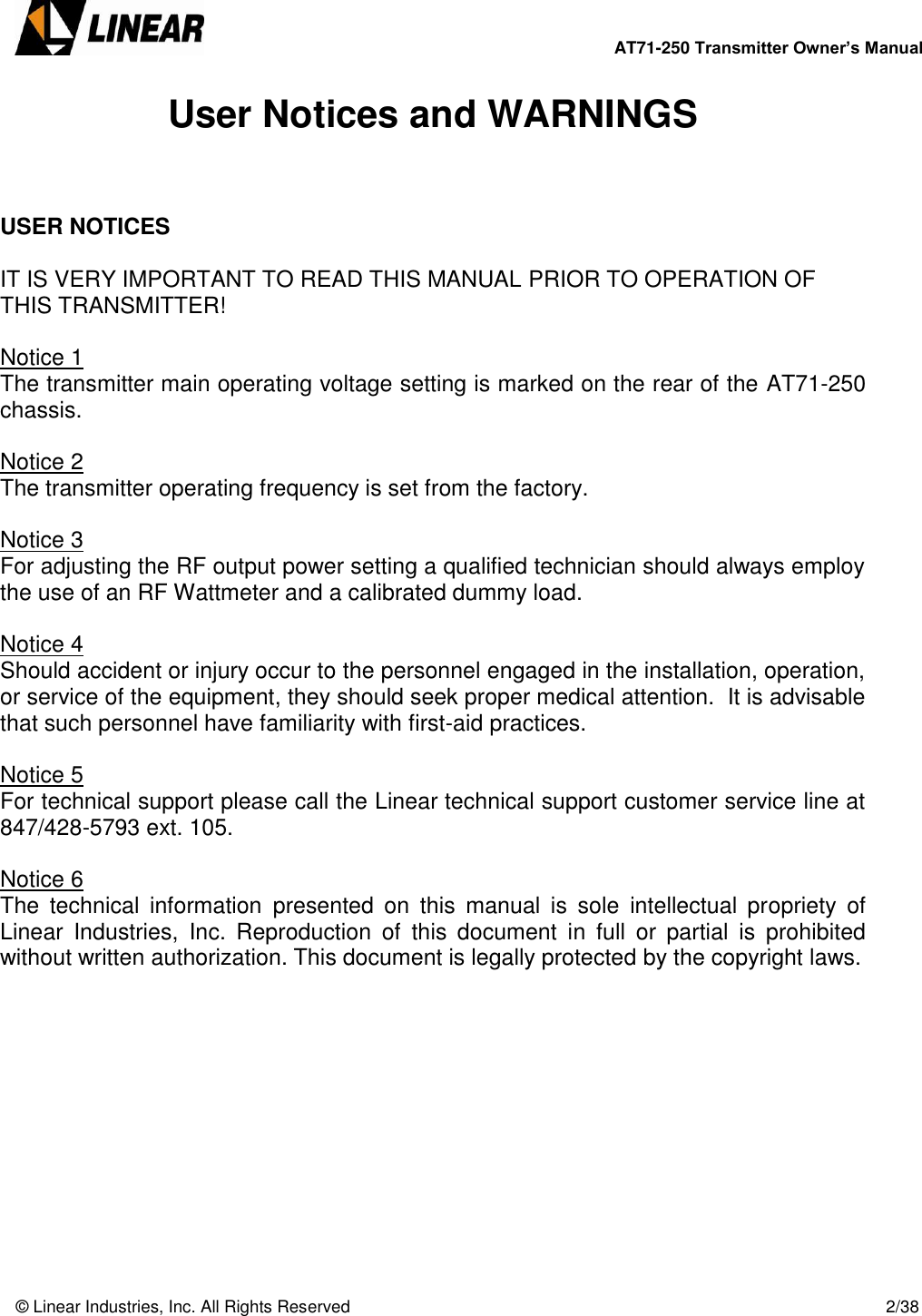        AT71-250 Transmitter Owner’s Manual   © Linear Industries, Inc. All Rights Reserved       2/38  User Notices and WARNINGS    USER NOTICES   IT IS VERY IMPORTANT TO READ THIS MANUAL PRIOR TO OPERATION OF THIS TRANSMITTER!  Notice 1 The transmitter main operating voltage setting is marked on the rear of the AT71-250 chassis.   Notice 2 The transmitter operating frequency is set from the factory.  Notice 3 For adjusting the RF output power setting a qualified technician should always employ the use of an RF Wattmeter and a calibrated dummy load.  Notice 4 Should accident or injury occur to the personnel engaged in the installation, operation, or service of the equipment, they should seek proper medical attention.  It is advisable that such personnel have familiarity with first-aid practices.     Notice 5 For technical support please call the Linear technical support customer service line at 847/428-5793 ext. 105.  Notice 6 The  technical  information  presented  on  this  manual  is  sole  intellectual  propriety  of Linear  Industries,  Inc.  Reproduction  of  this  document  in  full  or  partial  is  prohibited without written authorization. This document is legally protected by the copyright laws.           