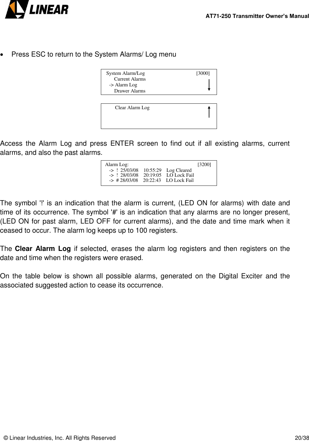        AT71-250 Transmitter Owner’s Manual   © Linear Industries, Inc. All Rights Reserved       20/38      Press ESC to return to the System Alarms/ Log menu           Access  the  Alarm  Log  and  press  ENTER  screen  to  find  out  if  all  existing  alarms,  current alarms, and also the past alarms.        The symbol &apos;!&apos; is an indication that the alarm is current, (LED ON for alarms) with date and time of its occurrence. The symbol &apos;#&apos; is an indication that any alarms are no longer present, (LED ON for past alarm, LED OFF for current alarms), and the date and time mark when it ceased to occur. The alarm log keeps up to 100 registers.  The Clear  Alarm Log  if selected, erases the alarm log registers and then registers on the date and time when the registers were erased.  On  the  table  below  is  shown  all  possible  alarms,  generated  on the Digital Exciter  and  the associated suggested action to cease its occurrence.                               Current Alarms            -&gt; Alarm Log                Drawer Alarms   System Alarm/Log                                       [3000]                                              Clear Alarm Log                                   Alarm Log:                                               [3200]                 -&gt;  !  25/03/08    10:55:29    Log Cleared                                                        -&gt;  !  28/03/08    20:19:05    LO Lock Fail            -&gt;  # 28/03/08    20:22:43    LO Lock Fail  