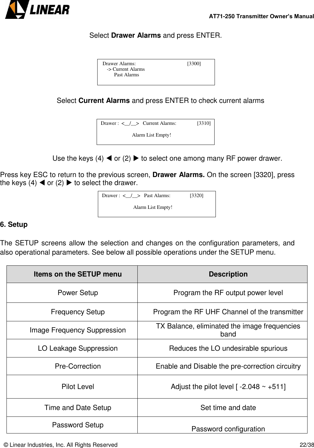        AT71-250 Transmitter Owner’s Manual   © Linear Industries, Inc. All Rights Reserved       22/38       Select Drawer Alarms and press ENTER.        Select Current Alarms and press ENTER to check current alarms       Use the keys (4)  or (2)  to select one among many RF power drawer.  Press key ESC to return to the previous screen, Drawer Alarms. On the screen [3320], press the keys (4)  or (2)  to select the drawer.      6. Setup  The SETUP screens allow the selection and changes on the configuration parameters, and also operational parameters. See below all possible operations under the SETUP menu.  Items on the SETUP menu Description Power Setup Program the RF output power level Frequency Setup Program the RF UHF Channel of the transmitter Image Frequency Suppression TX Balance, eliminated the image frequencies band LO Leakage Suppression Reduces the LO undesirable spurious Pre-Correction Enable and Disable the pre-correction circuitry Pilot Level Adjust the pilot level [ -2.048 ~ +511] Time and Date Setup Set time and date Password Setup  Password configuration   Drawer Alarms:                                        [3300]                  -&gt; Current Alarms                                 Past Alarms   Drawer :  &lt;__/__&gt;   Current Alarms:          [3310]                               Alarm List Empty!                             Drawer :  &lt;__/__&gt;   Past Alarms:               [3320]                               Alarm List Empty!                            