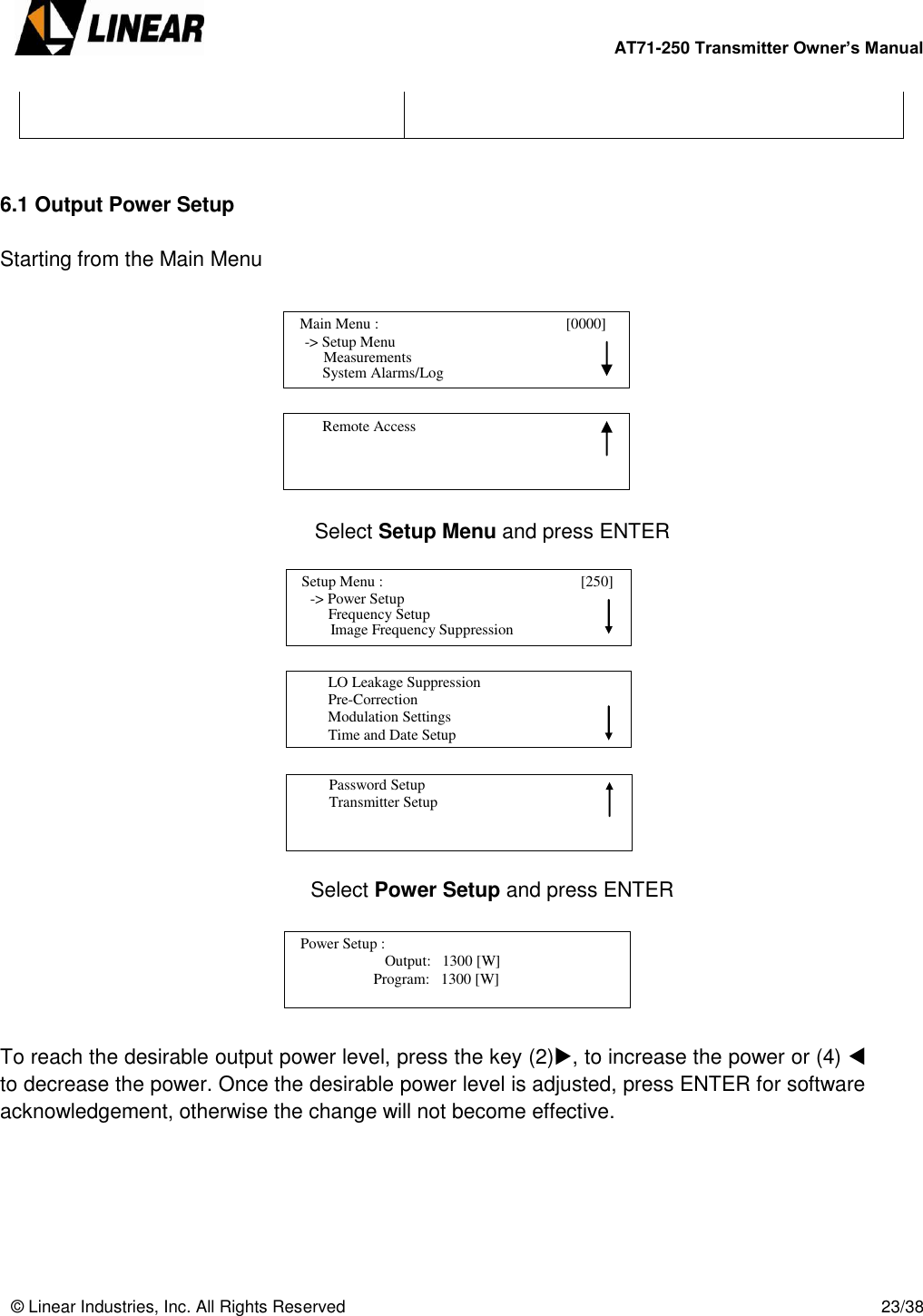        AT71-250 Transmitter Owner’s Manual   © Linear Industries, Inc. All Rights Reserved       23/38     6.1 Output Power Setup  Starting from the Main Menu          Select Setup Menu and press ENTER               Select Power Setup and press ENTER       To reach the desirable output power level, press the key (2), to increase the power or (4)  to decrease the power. Once the desirable power level is adjusted, press ENTER for software acknowledgement, otherwise the change will not become effective.         Setup Menu :                                [250]                 -&gt; Power Setup                                 Image Frequency Suppression      Frequency Setup          LO Leakage Suppression          Pre-Correction          Modulation Settings          Time and Date Setup                                          Password Setup          Transmitter Setup                                                                Output:   1300 [W]                              Program:   1300 [W]    Power Setup :                                  [1100]                                       Main Menu :                                       [0000]                -&gt; Setup Menu                                 System Alarms/Log     Measurements          Remote Access                                 
