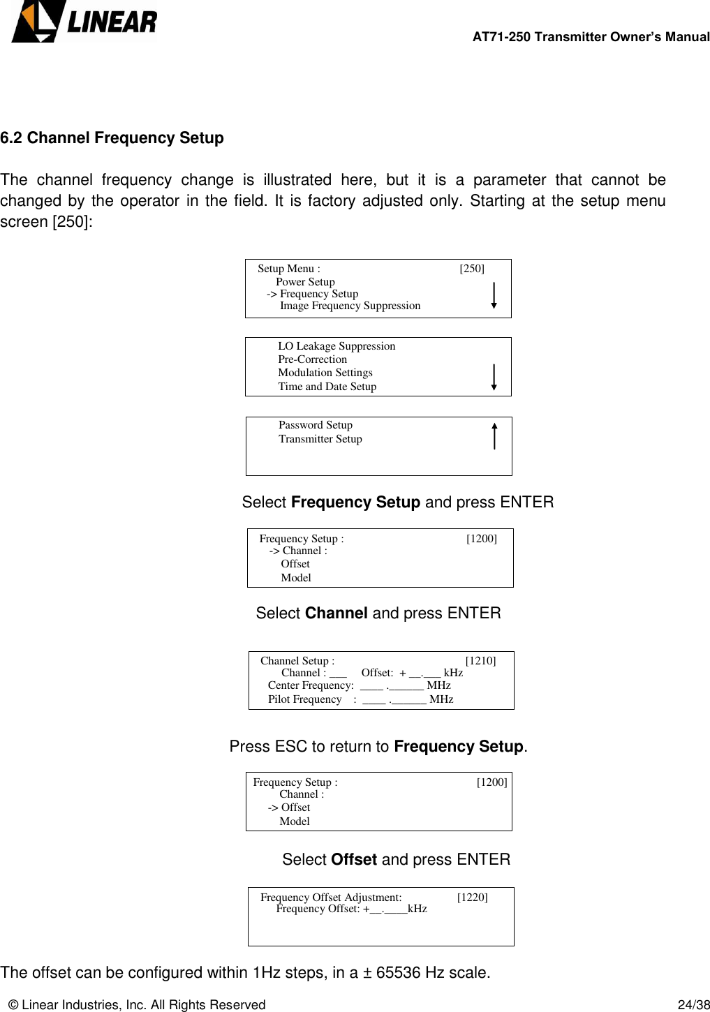        AT71-250 Transmitter Owner’s Manual   © Linear Industries, Inc. All Rights Reserved       24/38     6.2 Channel Frequency Setup  The  channel  frequency  change  is  illustrated  here,  but  it  is  a  parameter  that  cannot  be changed by the operator in the field. It is factory adjusted only. Starting at the setup menu screen [250]:                       Select Frequency Setup and press ENTER      Select Channel and press ENTER       Press ESC to return to Frequency Setup.              Select Offset and press ENTER      The offset can be configured within 1Hz steps, in a ± 65536 Hz scale.   Setup Menu :                                      [250]                     Power Setup                                 Image Frequency Suppression  -&gt; Frequency Setup          LO Leakage Suppression          Pre-Correction          Modulation Settings          Time and Date Setup                                          Password Setup          Transmitter Setup                                   Frequency Setup :                                       [1200]       -&gt; Channel :      Offset      Model                               Channel Setup :                                       [1210]      Channel : ___     Offset:  + __.___ kHz                                                           Center Frequency:  ____ .______ MHz                                   Pilot Frequency    :  ____ .______ MHz   Frequency Setup :                                   [1200]           Channel :  -&gt; Offset      Model                               Frequency Offset Adjustment:                   [1220]         Frequency Offset: +__.____kHz                            
