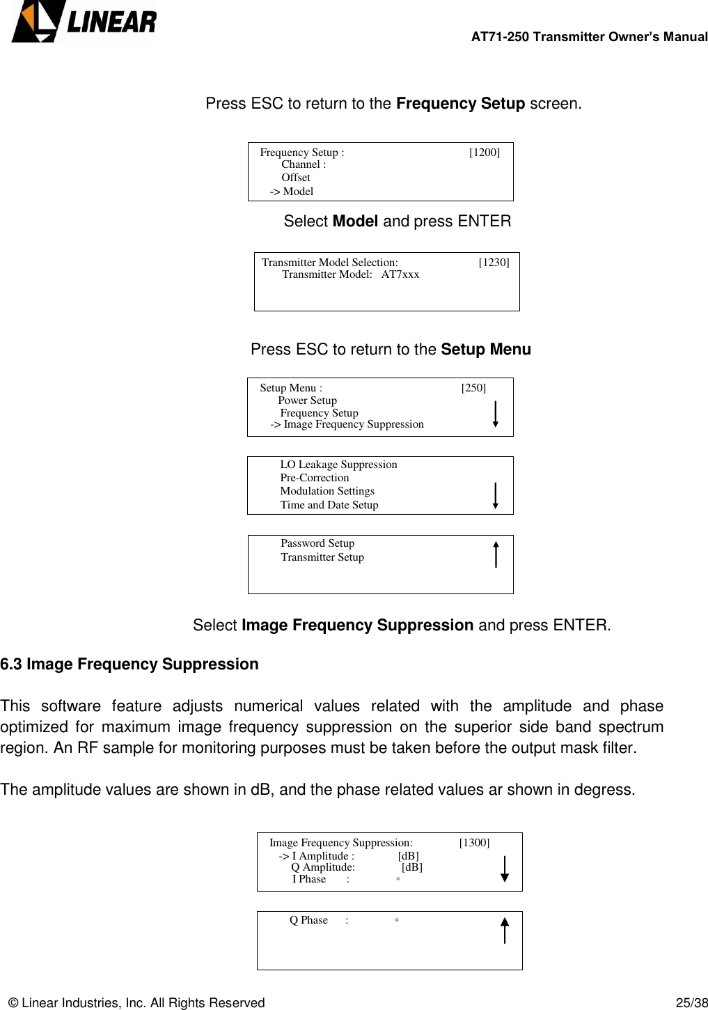        AT71-250 Transmitter Owner’s Manual   © Linear Industries, Inc. All Rights Reserved       25/38   Press ESC to return to the Frequency Setup screen.               Select Model and press ENTER             Press ESC to return to the Setup Menu               Select Image Frequency Suppression and press ENTER.  6.3 Image Frequency Suppression  This  software  feature  adjusts  numerical  values  related  with  the  amplitude  and  phase optimized  for  maximum  image  frequency  suppression  on  the  superior  side  band  spectrum region. An RF sample for monitoring purposes must be taken before the output mask filter.   The amplitude values are shown in dB, and the phase related values ar shown in degress.            Frequency Setup :                                        [1200]           Channel :      Offset  -&gt; Model                               Transmitter Model Selection:                     [1230]         Transmitter Model:   AT7xxx                              Setup Menu :                                      [250]                     Power Setup                             -&gt; Image Frequency Suppression      Frequency Setup          LO Leakage Suppression          Pre-Correction          Modulation Settings          Time and Date Setup                                          Password Setup           Transmitter Setup                                   Image Frequency Suppression:                [1300]                  -&gt; I Amplitude :               [dB]                                 I Phase       :                ◦       Q Amplitude:                [dB]          Q Phase      :                ◦                                  