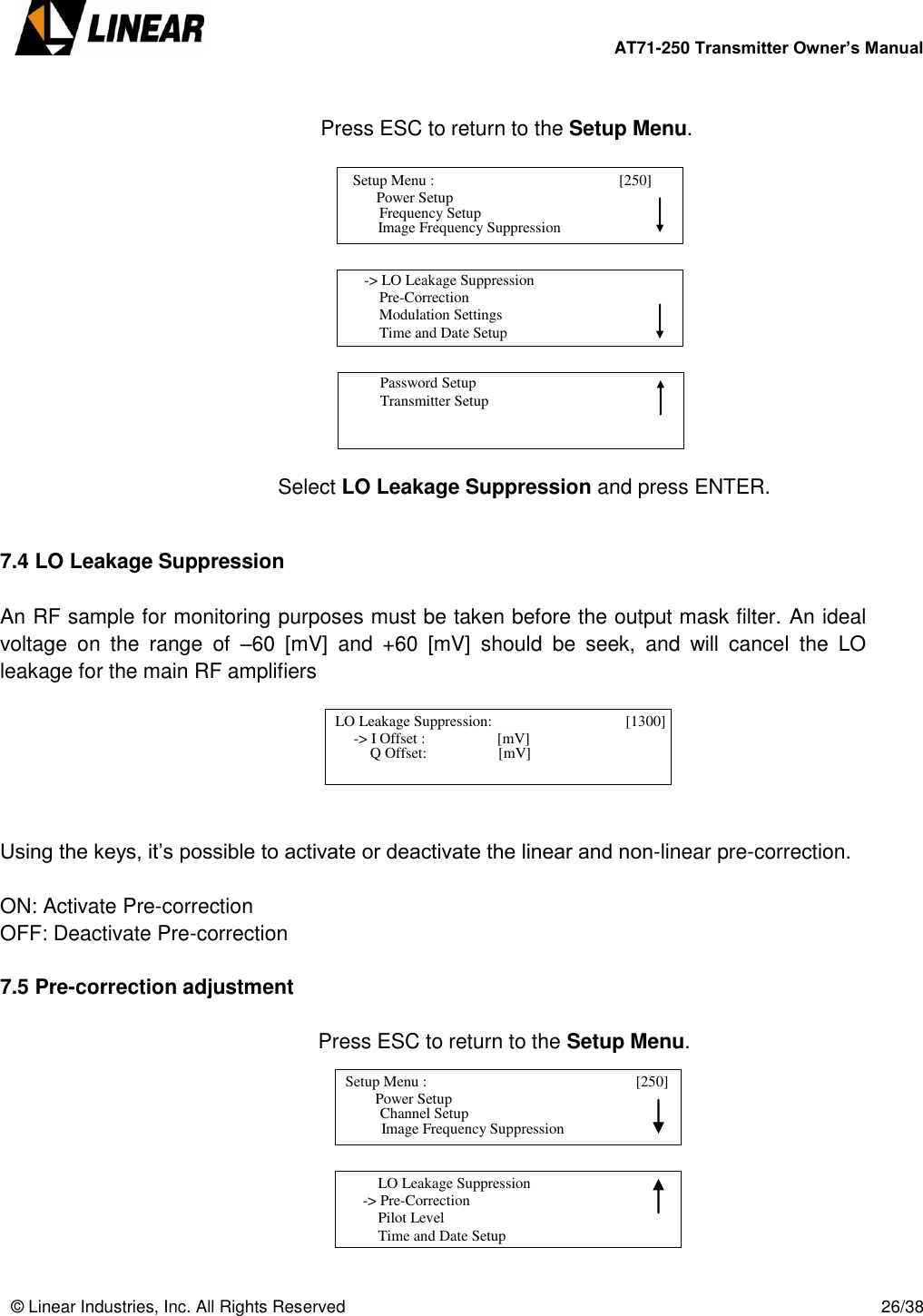        AT71-250 Transmitter Owner’s Manual   © Linear Industries, Inc. All Rights Reserved       26/38        Press ESC to return to the Setup Menu.               Select LO Leakage Suppression and press ENTER.   7.4 LO Leakage Suppression  An RF sample for monitoring purposes must be taken before the output mask filter. An ideal voltage  on  the  range  of  –60  [mV]  and  +60  [mV]  should  be  seek,  and  will  cancel  the  LO leakage for the main RF amplifiers       Using the keys, it’s possible to activate or deactivate the linear and non-linear pre-correction.  ON: Activate Pre-correction OFF: Deactivate Pre-correction  7.5 Pre-correction adjustment     Press ESC to return to the Setup Menu.           Setup Menu :                                       [250]                     Power Setup                                Image Frequency Suppression      Frequency Setup      -&gt; LO Leakage Suppression          Pre-Correction          Modulation Settings          Time and Date Setup                                          Password Setup           Transmitter Setup                                   LO Leakage Suppression:                        [1300]                  -&gt; I Offset :                   [mV]                                 Q Offset:                   [mV]   Setup Menu :                                   [250]                     Power Setup                                 Image Frequency Suppression      Channel Setup           LO Leakage Suppression      -&gt; Pre-Correction          Pilot Level          Time and Date Setup                                 