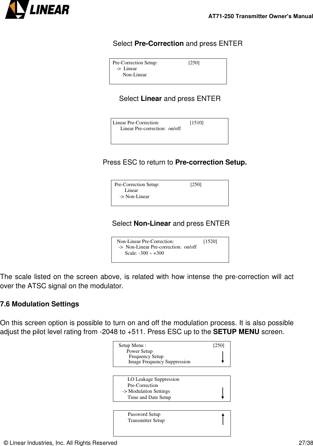        AT71-250 Transmitter Owner’s Manual   © Linear Industries, Inc. All Rights Reserved       27/38                              Select Pre-Correction and press ENTER                            Select Linear and press ENTER               Press ESC to return to Pre-correction Setup.           Select Non-Linear and press ENTER      The scale listed on the screen above, is related with how intense the pre-correction will act over the ATSC signal on the modulator.   7.6 Modulation Settings  On this screen option is possible to turn on and off the modulation process. It is also possible adjust the pilot level rating from -2048 to +511. Press ESC up to the SETUP MENU screen.             Pre-Correction Setup:                        [250]                -&gt;  Linear                Non-Linear                                   Linear Pre-Correction:                        [1510]                  Linear Pre-correction:  on/off                                    Pre-Correction Setup:                        [250]                     Linear            -&gt; Non-Linear                                    Non-Linear Pre-Correction:                       [1520]                -&gt;  Non-Linear Pre-correction:  on/off                Scale: -300 ~ +300                                    Setup Menu :                                [250]                     Power Setup                                 Image Frequency Suppression       Frequency Setup          LO Leakage Suppression          Pre-Correction      -&gt; Modulation Settings          Time and Date Setup                                          Password Setup          Transmitter Setup                                 