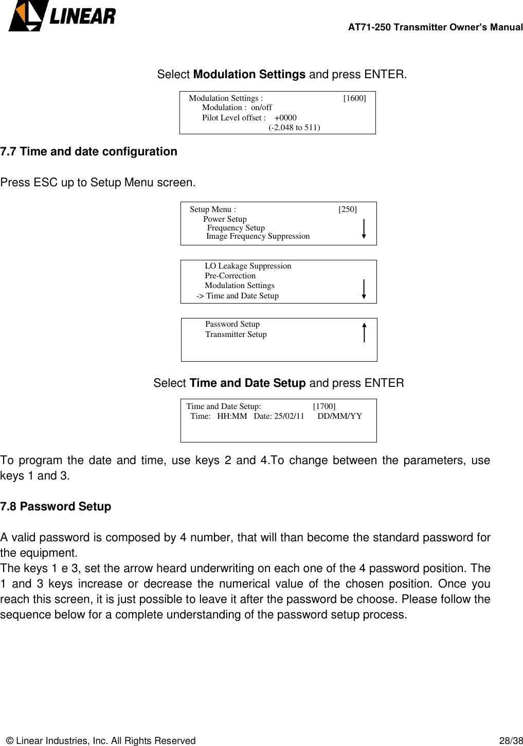        AT71-250 Transmitter Owner’s Manual   © Linear Industries, Inc. All Rights Reserved       28/38     Select Modulation Settings and press ENTER.     7.7 Time and date configuration  Press ESC up to Setup Menu screen.             Select Time and Date Setup and press ENTER     To program the  date and time, use keys 2 and 4.To change between the parameters, use keys 1 and 3.  7.8 Password Setup  A valid password is composed by 4 number, that will than become the standard password for the equipment.  The keys 1 e 3, set the arrow heard underwriting on each one of the 4 password position. The 1  and  3 keys  increase or  decrease  the  numerical  value  of  the  chosen  position.  Once  you reach this screen, it is just possible to leave it after the password be choose. Please follow the sequence below for a complete understanding of the password setup process.          Modulation Settings :                           [1600]                     Modulation :  on/off                 Pilot Level offset :    +0000                                               (-2.048 to 511)                               Setup Menu :                                      [250]                     Power Setup                                 Image Frequency Suppression       Frequency Setup          LO Leakage Suppression          Pre-Correction          Modulation Settings      -&gt; Time and Date Setup                                          Password Setup          Transmitter Setup                                   Time and Date Setup:                        [1700]               Time:   HH:MM   Date: 25/02/11      DD/MM/YY                            