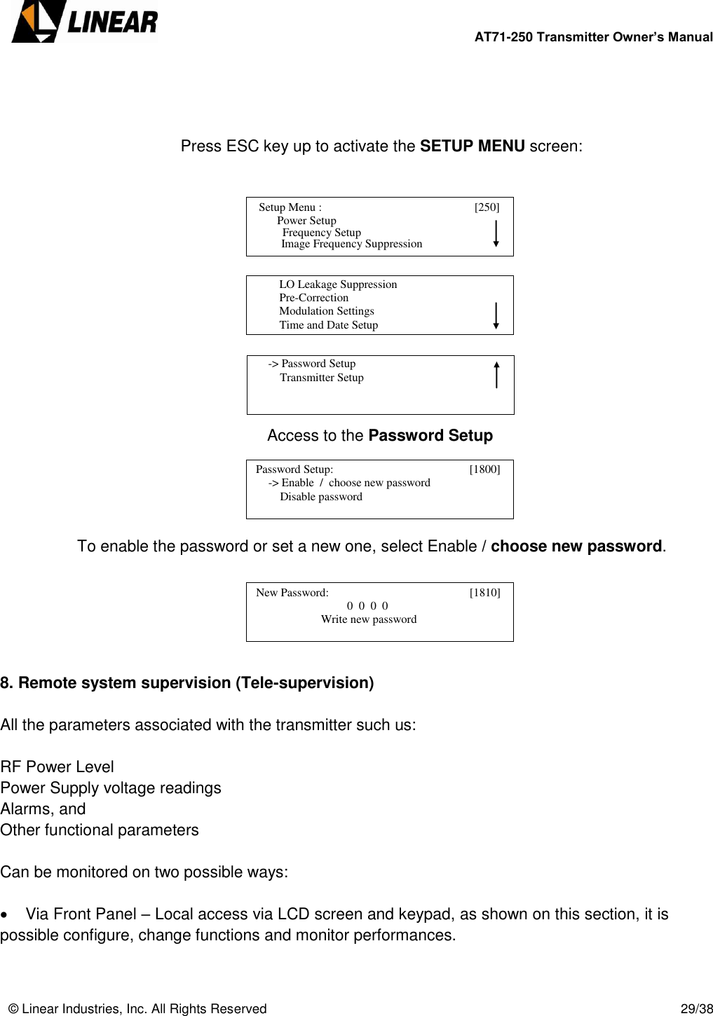        AT71-250 Transmitter Owner’s Manual   © Linear Industries, Inc. All Rights Reserved       29/38     Press ESC key up to activate the SETUP MENU screen:              Access to the Password Setup      To enable the password or set a new one, select Enable / choose new password.       8. Remote system supervision (Tele-supervision)  All the parameters associated with the transmitter such us:   RF Power Level Power Supply voltage readings Alarms, and Other functional parameters   Can be monitored on two possible ways:     Via Front Panel – Local access via LCD screen and keypad, as shown on this section, it is possible configure, change functions and monitor performances.    Setup Menu :                                [250]                     Power Setup                                 Image Frequency Suppression       Frequency Setup          LO Leakage Suppression          Pre-Correction          Modulation Settings          Time and Date Setup                                      -&gt; Password Setup          Transmitter Setup                                   Password Setup:                                      [1800]                  -&gt; Enable  /  choose new password                 Disable password                                    New Password:                                      [1810]                                             0  0  0  0                               Write new password                                  