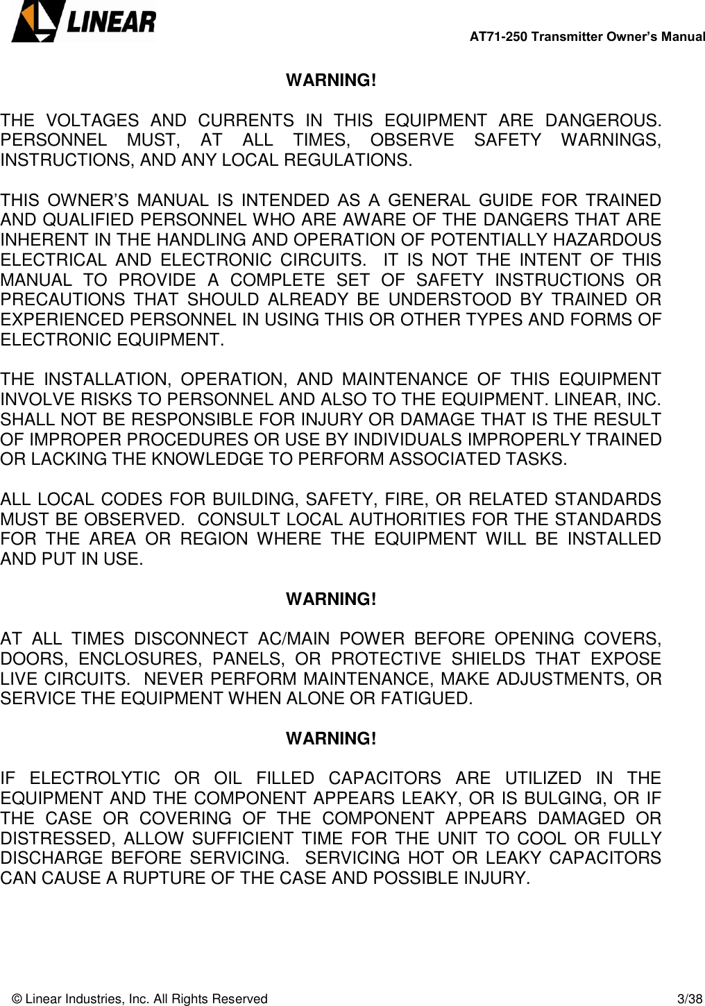        AT71-250 Transmitter Owner’s Manual   © Linear Industries, Inc. All Rights Reserved       3/38  WARNING!  THE  VOLTAGES  AND  CURRENTS  IN  THIS  EQUIPMENT  ARE  DANGEROUS.  PERSONNEL  MUST,  AT  ALL  TIMES,  OBSERVE  SAFETY  WARNINGS, INSTRUCTIONS, AND ANY LOCAL REGULATIONS.  THIS  OWNER’S  MANUAL  IS  INTENDED  AS  A  GENERAL  GUIDE  FOR  TRAINED AND QUALIFIED PERSONNEL WHO ARE AWARE OF THE DANGERS THAT ARE INHERENT IN THE HANDLING AND OPERATION OF POTENTIALLY HAZARDOUS ELECTRICAL  AND  ELECTRONIC  CIRCUITS.    IT  IS  NOT  THE  INTENT  OF  THIS MANUAL  TO  PROVIDE  A  COMPLETE  SET  OF  SAFETY  INSTRUCTIONS  OR PRECAUTIONS  THAT  SHOULD  ALREADY  BE  UNDERSTOOD  BY  TRAINED  OR EXPERIENCED PERSONNEL IN USING THIS OR OTHER TYPES AND FORMS OF ELECTRONIC EQUIPMENT.   THE  INSTALLATION,  OPERATION,  AND  MAINTENANCE  OF  THIS  EQUIPMENT INVOLVE RISKS TO PERSONNEL AND ALSO TO THE EQUIPMENT. LINEAR, INC. SHALL NOT BE RESPONSIBLE FOR INJURY OR DAMAGE THAT IS THE RESULT OF IMPROPER PROCEDURES OR USE BY INDIVIDUALS IMPROPERLY TRAINED OR LACKING THE KNOWLEDGE TO PERFORM ASSOCIATED TASKS.  ALL LOCAL CODES FOR BUILDING, SAFETY, FIRE, OR RELATED STANDARDS MUST BE OBSERVED.  CONSULT LOCAL AUTHORITIES FOR THE STANDARDS FOR  THE  AREA  OR  REGION  WHERE  THE  EQUIPMENT  WILL  BE  INSTALLED AND PUT IN USE.     WARNING!  AT  ALL  TIMES  DISCONNECT  AC/MAIN  POWER  BEFORE  OPENING  COVERS, DOORS,  ENCLOSURES,  PANELS,  OR  PROTECTIVE  SHIELDS  THAT  EXPOSE LIVE CIRCUITS.  NEVER PERFORM MAINTENANCE, MAKE ADJUSTMENTS, OR SERVICE THE EQUIPMENT WHEN ALONE OR FATIGUED.  WARNING!    IF  ELECTROLYTIC  OR  OIL  FILLED  CAPACITORS  ARE  UTILIZED  IN  THE EQUIPMENT AND THE COMPONENT APPEARS LEAKY, OR IS BULGING, OR IF THE  CASE  OR  COVERING  OF  THE  COMPONENT  APPEARS  DAMAGED  OR DISTRESSED,  ALLOW  SUFFICIENT TIME  FOR  THE  UNIT  TO  COOL  OR  FULLY DISCHARGE  BEFORE SERVICING.    SERVICING  HOT  OR  LEAKY  CAPACITORS CAN CAUSE A RUPTURE OF THE CASE AND POSSIBLE INJURY.   