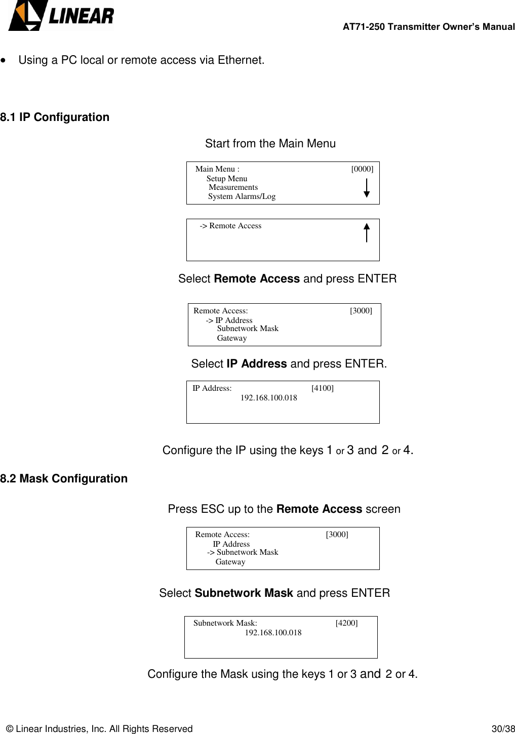        AT71-250 Transmitter Owner’s Manual   © Linear Industries, Inc. All Rights Reserved       30/38   Using a PC local or remote access via Ethernet.    8.1 IP Configuration  Start from the Main Menu                 Select Remote Access and press ENTER               Select IP Address and press ENTER.          Configure the IP using the keys 1 or 3 and 2 or 4.  8.2 Mask Configuration  Press ESC up to the Remote Access screen      Select Subnetwork Mask and press ENTER           Configure the Mask using the keys 1 or 3 and 2 or 4.     Main Menu :                                [0000]                    Setup Menu                                 System Alarms/Log     Measurements      -&gt; Remote Access                                   Remote Access:                                       [3000]                   -&gt; IP Address                                   Subnetwork Mask        Gateway   IP Address:                                      [4100]      192.168.100.018                                                Remote Access:                                    3000]                       IP Address                               -&gt; Subnetwork Mask        Gateway   Subnetwork Mask:                                     [4200]                  192.168.100.018                                              