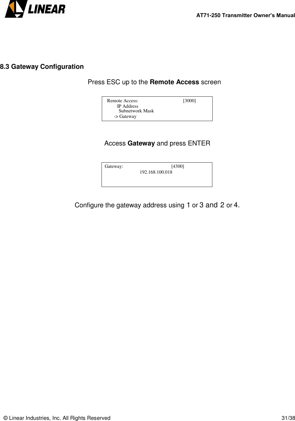        AT71-250 Transmitter Owner’s Manual   © Linear Industries, Inc. All Rights Reserved       31/38      8.3 Gateway Configuration         Press ESC up to the Remote Access screen        Access Gateway and press ENTER        Configure the gateway address using 1 or 3 and 2 or 4.                  Remote Access:                                     [3000]                       IP Address                                   Subnetwork Mask    -&gt; Gateway   Gateway:                                        [4300]                                                    [4300]            192.168.100.018                                              