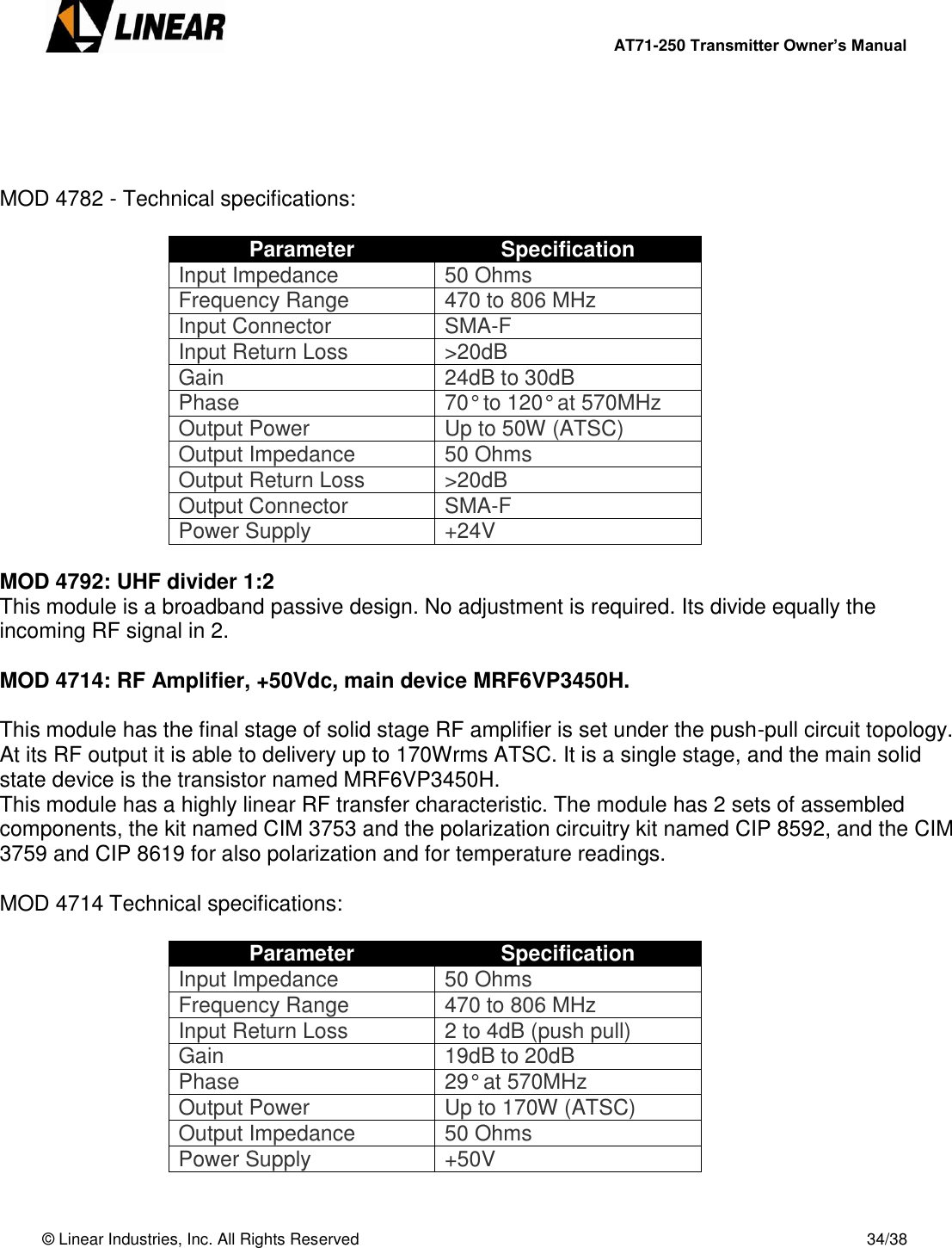        AT71-250 Transmitter Owner’s Manual   © Linear Industries, Inc. All Rights Reserved       34/38      MOD 4782 - Technical specifications:  Parameter Specification Input Impedance 50 Ohms Frequency Range 470 to 806 MHz Input Connector SMA-F Input Return Loss &gt;20dB Gain 24dB to 30dB Phase 70° to 120° at 570MHz Output Power Up to 50W (ATSC) Output Impedance 50 Ohms Output Return Loss &gt;20dB Output Connector SMA-F Power Supply +24V  MOD 4792: UHF divider 1:2 This module is a broadband passive design. No adjustment is required. Its divide equally the incoming RF signal in 2.  MOD 4714: RF Amplifier, +50Vdc, main device MRF6VP3450H.  This module has the final stage of solid stage RF amplifier is set under the push-pull circuit topology. At its RF output it is able to delivery up to 170Wrms ATSC. It is a single stage, and the main solid state device is the transistor named MRF6VP3450H. This module has a highly linear RF transfer characteristic. The module has 2 sets of assembled components, the kit named CIM 3753 and the polarization circuitry kit named CIP 8592, and the CIM 3759 and CIP 8619 for also polarization and for temperature readings.  MOD 4714 Technical specifications:  Parameter Specification Input Impedance 50 Ohms Frequency Range 470 to 806 MHz Input Return Loss 2 to 4dB (push pull) Gain 19dB to 20dB Phase 29° at 570MHz Output Power Up to 170W (ATSC) Output Impedance 50 Ohms Power Supply +50V 